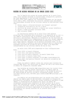 357
ROUTER DE ACCESO MODULAR DE LA SERIE CISCO 2600
Con la familia de routers de acceso modular de la serie Cisco
2600, Cisco Systems extiende la versatilidad, integración y potencia
de clase empresarial a las oficinas sucursales.
La serie Cisco 2600 comparte las interfaces modulares con las series
Cisco 1600 y 3600, ofreciendo una solución rentable para satisfacer
las necesidades actuales de las oficinas remotas en aplicaciones tales
como:
• Acceso seguro a Internet/intranet con firewall opcional
• Integración multiservicio de voz y datos
• Servicios de acceso analógico y digital por acceso telefónico
• Acceso a redes privadas virtuales (VPN)
• LAN virtuales (VLAN)
La arquitectura modular de la serie Cisco 2600 permite
actualizar las interfaces para ajustarlas a la expansión de la red o a
los cambios tecnológicos que se producen cuando se instalan nuevos
servicios y aplicaciones. Mediante la integración de las funciones de
los distintos dispositivos independientes en una sola unidad compacta,
la serie Cisco 2600 reduce la complejidad de gestionar la soluci ón
para redes remotas. Equipado con un potente procesador RISC, la serie
Cisco 2600 ofrece la potencia adicional necesaria para el soporte de
avanzadas funciones de calidad de servicio (QoS) y de seguridad
indispensables en las oficinas remotas de hoy en día.
La serie Cisco 2600 está disponible en seis configuraciones
base:
• Cisco 2610: un puerto Ethernet
• Cisco 2611: dos puertos Ethernet
• Cisco 2612—Un puerto Ethernet, un puerto Token Ring
• Cisco 2613: un puerto Token Ring
• Cisco 2620: un puerto Ethernet 10/100 Mbps conautodetección
• Cisco 2621: dos puertos Ethernet con detección automática de
10/100 Mbps
Todos los modelos también tienen dos ranuras para tarjetas de
interfaz WAN (WIC), una ranura para el módulo de red y una ranura para
un módulo de integración avanzada (AIM).
Las tarjetas de interfaz WAN disponibles para los routers Cisco
1600, 1720, 2600 y 3600 ofrecen soporte para una amplia gama de
opciones serie, ISDN (RDSI) de acceso básico y de unidad de servicio
de canal/unidad de servicio de datos (integrated channel service
unit/data service unit, CSU/DSU) para conectividad WAN principal y de
respaldo.
Los módulos de red disponibles para las series Cisco 2600 y 3600
admiten una amplia gama de aplicaciones, incluyendo la integraci ón
multiservicio voz/datos, acceso por acceso telefónico analógico e ISDN
(RDSI), y concentración de dispositivos serie. El módulo de
integración avanzada para compresión de datos interno de la serie
Cisco 2600 descarga del sistema la tarea de realizar compresi ón de
datos a alta velocidad. Desde la CPU principal del 2600, que permite
una transferencia de datos comprimidos de un máximo de 8 Mbps a la vez
que preserva las ranuras externas de la interfaz para otras
aplicaciones.
PDF created with FinePrint pdfFactory Pro trial version http://www.fineprint.com
 