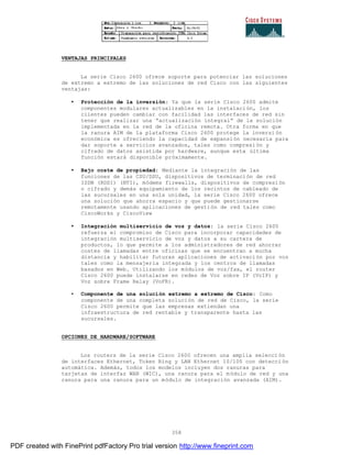 358
VENTAJAS PRINCIPALES
La serie Cisco 2600 ofrece soporte para potenciar las soluciones
de extremo a extremo de las soluciones de red Cisco con las siguientes
ventajas:
• Protección de la inversión: Ya que la serie Cisco 2600 admite
componentes modulares actualizables en la instalación, los
clientes pueden cambiar con facilidad las interfaces de red sin
tener que realizar una “actualización integral” de la solución
implementada en la red de la oficina remota. Otra forma en que
la ranura AIM de la plataforma Cisco 2600 protege la inversi ón
económica es ofreciendo la capacidad de expansión necesaria para
dar soporte a servicios avanzados, tales como compresión y
cifrado de datos asistida por hardware, aunque esta última
función estará disponible próximamente.
• Bajo coste de propiedad: Mediante la integración de las
funciones de las CSU/DSU, dispositivos de terminación de red
ISDN (RDSI) (NTI), módems firewalls, dispositivos de compresión
o cifrado y demás equipamiento de los recintos de cableado de
las sucursales en una sola unidad, la serie Cisco 2600 ofrece
una solución que ahorra espacio y que puede gestionarse
remotamente usando aplicaciones de gestión de red tales como
CiscoWorks y CiscoView
• Integración multiservicio de voz y datos: la serie Cisco 2600
refuerza el compromiso de Cisco para incorporar capacidades de
integración multiservicio de voz y datos a su cartera de
productos, lo que permite a los administradores de red ahorrar
costes de llamadas entre oficinas que se encuentran a mucha
distancia y habilitar futuras aplicaciones de activación por voz
tales como la mensajería integrada y los centros de llamadas
basados en Web. Utilizando los módulos de voz/fax, el router
Cisco 2600 puede instalarse en redes de Voz sobre IP (VoIP) y
Voz sobre Frame Relay (VoFR).
• Componente de una solución extremo a extremo de Cisco: Como
componente de una completa solución de red de Cisco, la serie
Cisco 2600 permite que las empresas extiendan una
infraestructura de red rentable y transparente hasta las
sucursales.
OPCIONES DE HARDWARE/SOFTWARE
Los routers de la serie Cisco 2600 ofrecen una amplia selecci ón
de interfaces Ethernet, Token Ring y LAN Ethernet 10/100 con detecci ón
automática. Además, todos los modelos incluyen dos ranuras para
tarjetas de interfaz WAN (WIC), una ranura para el módulo de red y una
ranura para una ranura para un módulo de integración avanzada (AIM).
PDF created with FinePrint pdfFactory Pro trial version http://www.fineprint.com
 