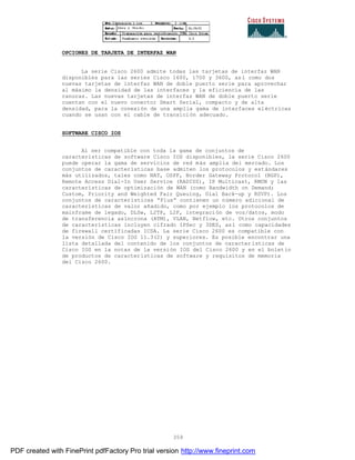 359
OPCIONES DE TARJETA DE INTERFAZ WAN
La serie Cisco 2600 admite todas las tarjetas de interfaz WAN
disponibles para las series Cisco 1600, 1700 y 3600, así como dos
nuevas tarjetas de interfaz WAN de doble puerto serie para aprovechar
al máximo la densidad de las interfaces y la eficiencia de las
ranuras. Las nuevas tarjetas de interfaz WAN de doble puerto serie
cuentan con el nuevo conector Smart Serial, compacto y de alta
densidad, para la conexión de una amplia gama de interfaces eléctricas
cuando se usan con el cable de transición adecuado.
SOFTWARE CISCO IOS
Al ser compatible con toda la gama de conjuntos de
características de software Cisco IOS disponibles, la serie Cisco 2600
puede operar la gama de servicios de red más amplia del mercado. Los
conjuntos de características base admiten los protocolos y estándares
más utilizados, tales como NAT, OSPF, Border Gateway Protocol (BGP),
Remote Access Dial-In User Service (RADIUS), IP Multicast, RMON y las
características de optimización de WAN (como Bandwidth on Demand;
Custom, Priority and Weighted Fair Queuing, Dial Back-up y RSVP). Los
conjuntos de características “Plus” contienen un número adicional de
características de valor añadido, como por ejemplo los protocolos de
mainframe de legado, DLSw, L2TP, L2F, integración de voz/datos, modo
de transferencia asíncrona (ATM), VLAN, Netflow, etc. Otros conjuntos
de características incluyen cifrado IPSec y 3DES, así como capacidades
de firewall certificadas ICSA. La serie Cisco 2600 es compatible con
la versión de Cisco IOS 11.3(2) y superiores. Es posible encontrar una
lista detallada del contenido de los conjuntos de características de
Cisco IOS en la notas de la versión IOS del Cisco 2600 y en el boletín
de productos de características de software y requisitos de memoria
del Cisco 2600.
PDF created with FinePrint pdfFactory Pro trial version http://www.fineprint.com
 