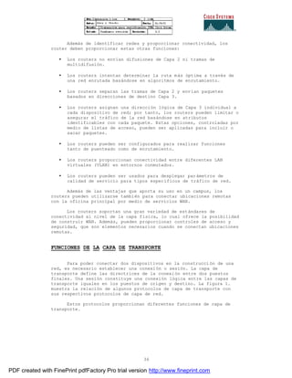 36
Además de identificar redes y proporcionar conectividad, los
router deben proporcionar estas otras funciones:
• Los routers no envían difusiones de Capa 2 ni tramas de
multidifusión.
• Los routers intentan determinar la ruta más óptima a través de
una red enrutada basándose en algoritmos de enrutamiento.
• Los routers separan las tramas de Capa 2 y envían paquetes
basados en direcciones de destino Capa 3.
• Los routers asignan una dirección lógica de Capa 3 individual a
cada dispositivo de red; por tanto, los routers pueden limitar o
asegurar el tráfico de la red basándose en atributos
identificables con cada paquete. Estas opciones, controladas por
medio de listas de acceso, pueden ser aplicadas para incluir o
sacar paquetes.
• Los routers pueden ser configurados para realizar funciones
tanto de puenteado como de enrutamiento.
• Los routers proporcionan conectividad entre diferentes LAN
virtuales (VLAN) en entornos conmutados.
• Los routers pueden ser usados para desplegar parámetros de
calidad de servicio para tipos específicos de tráfico de red.
Además de las ventajas que aporta su uso en un campus, los
routers pueden utilizarse también para conectar ubicaciones remotas
con la oficina principal por medio de servicios WAN.
Los routers soportan una gran variedad de estándares de
conectividad al nivel de la capa física, lo cual ofrece la posibilidad
de construir WAN. Además, pueden proporcionar controles de acceso y
seguridad, que son elementos necesarios cuando se conectan ubicaciones
remotas.
FUNCIONES DE LA CAPA DE TRANSPORTE
Para poder conectar dos dispositivos en la construcción de una
red, es necesario establecer una conexión o sesión. La capa de
transporte define las directrices de la conexión entre dos puestos
finales. Una sesión constituye una conexión lógica entre las capas de
transporte iguales en los puestos de origen y destino. La figura 1.
muestra la relación de algunos protocolos de capa de transporte con
sus respectivos protocolos de capa de red.
Estos protocolos proporcionan diferentes funciones de capa de
transporte.
PDF created with FinePrint pdfFactory Pro trial version http://www.fineprint.com
 