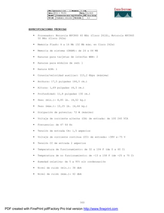 360
ESPECIFICACIONES TÉCNICAS
• Procesador: Motorola MPC860 40 MHz (Cisco 261X), Motorola MPC860
50 MHz (Cisco 262x)
• Memoria Flash: 4 a 16 Mb (32 Mb máx. en Cisco 262x)
• Memoria de sistema (DRAM): de 24 a 64 MB
• Ranuras para tarjetas de interfaz WAN: 2
• Ranuras para módulos de red: 1
• Ranura AIM: 1
• Consola/velocidad auxiliar: 115,2 Kbps (máxima)
• Anchura: 17,5 pulgadas (44,5 cm.)
• Altura: 1,69 pulgadas (4,3 cm.)
• Profundidad: 11,8 pulgadas (30 cm.)
• Peso (mín.): 8,85 lb. (4,02 kg.)
• Peso (máx.): 10,25 lb. (4,66 kg.)
• Disipación de potencia: 72 W (máximo)
• Voltaje de corriente alterna (CA) de entrada: de 100 240 VCA
• Frecuencia: de 47 64 Hz
• Tensión de entrada CA: 1,5 amperios
• Voltaje de corriente continua (CC) de entrada: -38V a–75 V
• Tensión CC de entrada 2 amperios
• Temperatura de funcionamiento: de 32 a 104 F (de 0 a 40 C)
• Temperatura de no funcionamiento: de -13 a 158 F (de -25 a 70 C)
• Humedad relativa: de 5 a 95% sin condensación
• Nivel de ruido (mín.): 38 dbA
• Nivel de ruido (máx.): 42 dbA
PDF created with FinePrint pdfFactory Pro trial version http://www.fineprint.com
 