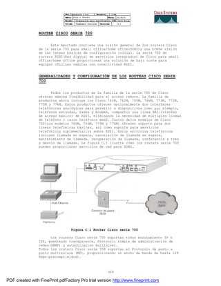 364
ROUTER CISCO SERIE 700
Este Apartado contiene una visión general de los routers Cisco
de la serie 700 para small office/home ofice(SOHO)y una breve visi ón
de las tareas básicas de configuración inicial. La serie 700 de
routers RDSI(Red digital de servicios integrados) de Cisco para small
office/home office proporcionan una solución de bajo coste para
equipar oficinas remotas con conectividad RDSI.
GENERALIDADES Y CONFIGURACIÓN DE LOS ROUTERS CISCO SERIE
700
Todos los productos de la familia de la serie 700 de Cisco
ofrecen máxima flexibilidad para el acceso remoto. La familia de
productos ahora incluye los Cisco 761M, 762M, 765M, 766M, 771M, 772M,
775M y 776M. Estos productos ofrecen opcionalmente dos interfaces
telefónicas analógicas para permitir a dispositivos como por ejemplo,
teléfonos estándar, faxes y módems, compartir una línea BRI(Interfaz
de acceso básico) de RDSI, eliminando la necesidad de múltiples líneas
de teléfono o caros teléfonos RDSI. Cuatro delos modelos de Cisco
700(los modelos 765M, 766M, 775M y 776M) ofrecen soporte para dos
líneas telefónicas básicas, así como soporte para servicios
telefónicos suplementarios sobre RDSI. Estos servicios telefónicos
incluyen llamada en espera, cancelación de llamada en espera,
mantenimiento de llamada, recuperación de llamada, conferencia a tres
y desvío de llamada. La figura C.1 ilustra cómo los routers serie 700
pueden proporcionar servicios de red para SOHO.
Figura C.1 Router Cisco serie 700
Los routers Cisco serie 700 soportan todos enrutamiento IP e
IPX, puenteado transparente, Protocolo simple de administraci ón de
redes(SNMP) y autenticación multinivel.
Todos los routers Cisco serie 700 soportan el Protocolo de punto a
punto multienlace (MP), proporcionando un ancho de banda de hasta 128
Kbps(precomprimidos).
PDF created with FinePrint pdfFactory Pro trial version http://www.fineprint.com
 