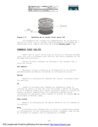 366
Figura C.2 Perfiles de un router Cisco serie 700
Los parámetros del sistema son independientes de los perfiles y
afectan al router como un sistema. Estos parámetros sólo pueden ser
modificados en el símbolo del nivel de sistema(Router_name> o >).
COMANDOS CISCO IOS-700
Puesto que la serie 700 de Cisco no utiliza el software est ándar
Cisco IOS, sino el software Cisco IOS-700, hay varios comandos con los
que debe familiarizarse.
Algunos de estos comandos son análogos a los comandos IOS, y
otros son únicos.
Set default
Recarga el router y reinicia la configuración a los valores
predeterminados de fábrica. Se pierde la configuración actual.
Upload
Muestra la configuración completa del router, incluyendo todos
los perfiles.
Cd
Cuando se introduce este comando sin argumentos, mueve la
interfaz de usuario al modo del nivel de sistema o perfil de sistema.
Si se le añade el nombre de un perfil existente, mueve la interfaz de
usuario al perfil especificado. Los siguientes comandos ser án
introducidos en ese perfil. Este comando es similar al comando cd que
encontramos en MS-DOS o UNIX.
Show config
Muestra la configuración del perfil desde el cual el comando es
introducido.
Nota_
A diferencia del software IOS, no existe un comando para grabar
la configuración. No hay configuración actual o grabada. Cada vez que
se introduce un comando, éste se almacena en la NVRAM.
PDF created with FinePrint pdfFactory Pro trial version http://www.fineprint.com
 