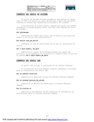 367
COMANDOS DEL PERFIL DE SISTEMA
El perfil de sistema contiene parámetros que afectan al router
como un todo y se aplican al resto de perfiles a menos que ese perfil
contenga un comando que sobrescriba el parámetro del sistema.
A continuación se listan algunos comandos del perfil de sistema
comúnmente utilizados(algunas veces conocidos como comandos de nivel
de sistema).
Set systemname
Especifica el nombre del router, que se muestra como parte del
símbolo y se utiliza para autenticación.
Set switch tipo_de_switch
Configura el tipo de switch RDSI con el que se interconecta el
router.
Set 1 spid número_ de_spid
Especifica el número de SPID(Identificador del perfil del
servicio), si es necesario. Si se necesita un segundo SPID, se utiliza
el comando set 2 spid número_de_spid.
COMANDOS DEL PERFIL LAN
El perfil LAN incluye la configuración de interfaz Ethernet.
A continuación se listan algunos comandos comúnmente utilizados
para la configuración del perfil LAN.
Set ip address dirección
Específica la dirección IP para la interfaz Ethernet 10BaseT.
Set ip netmask máscara_de_subred
Especifíca la máscara de subred para la interfaz Ethernet
10BaseT.
Set ip routing on
Habilita el enrutamiento IP RIP (Protocolo de información de
enrutamiento) para la interfaz Ethernet 10BaseT.
PDF created with FinePrint pdfFactory Pro trial version http://www.fineprint.com
 