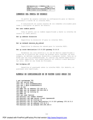 368
COMANDOS DEL PERFIL DE USUARIO
Un perfil de usuario contiene la configuración para un destino
alcanzable a través de la interfaz RDSI.
A continuación se listan algunos de los comandos utilizados para
crear y configurar un perfil de usuario.
Set user nombre perfil
Crea un perfil con el nombre especificado y mueve la interfaz de
usuario al nuevo perfil.
Set ip address dirección
Especifica la dirección IP para la interfaz RDSI.
Set ip netmask máscara_de_subred
Especifica la máscara de subred para la interfaz RDSI.
Set ip route destination 0.0.0.0/0 gateway 0.0.0.0
Establece una ruta estática a la red de destino especificada a
través de la dirección del router de próximo salto indicado. En este
ejemplo, se definen cualquier dirección y cualquier router. Esto es lo
mismo que una ruta predeterminada. Al indicar una subred espec ífica y
un router específico, sólo podrá permitir el tráfico a esos destinos
tan sólo. (Esto es una forma de filtrado).
Set bridging off
Desactiva el puenteado sobre la interfaz RDSI. Por defecto, el
puenteado está habilitado.
EJEMPLO DE CONFIGURACIÓN DE UN ROUTER CISCO SERIE 700
> set systemname 700
700> set switch 5ess
700> set 1 spid 01408555123411
700> set 1 spid 01408555432111
700> cd lan
700:LAN> set ip address 172.144.10.1
700:LAN> set ip netmask 255.255.255.0
700:LAN> set ip routing on
700:LAN> cd
700> set user Central
700:Central> set number 5554567
700:Central> set ppp secret client <password>
700:Central> set ip routing on
700:Central> set ip route destination 0.0.0.0/0 gateway 172.16.5.2
700:Central> set ip address 172.16.5.1
700:Central> set ip netmask 255.255.255.0
PDF created with FinePrint pdfFactory Pro trial version http://www.fineprint.com
 