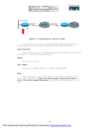 369
Figura C.3 Configuración típica de SOHO.
A continuación se lista algunos comandos adicionales que son
útiles para la localización de problemas y la administración.
Ping dirección
Envía peticiones de eco ISMP(Protocolo de mensajes de control de
Internet) a la dirección especificada.
Reboot
Reinicia el router.
Call número
Inicia una llamada manual al número especificado.
Nota_
Para información adicional sobre el software y hardware Cisco
serie 700, consulte la Cisco 700 Serie Router installation Guide, la
Cisco 700 Series Command Reference, el CD_ROM de documentación, o la
CCO.
PDF created with FinePrint pdfFactory Pro trial version http://www.fineprint.com
 