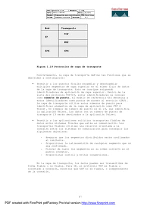 37
Figura 1.19 Protocolos de capa de transporte
Concretamente, la capa de transporte define las funciones que se
describen a continuación:
• Permitir a los puestos finales ensamblar y desensamblar
múltiples segmentos de capa superior en el mismo flujo de datos
de la capa de transporte. Esto se consigue asignando
identificadores de aplicación de capa superior. Dentro de la
suite del protocolo TCP/IP, estos identificadores se conocen
como números de puerto. El modelo de referencia OSI denomina a
estos identificadores como puntos de acceso al servicio (SAP).
La capa de transporte utiliza estos números de puerto para
identificar elementos de la capa de aplicación como FTP O
Telnet. Un ejemplo de número de puerto es el 23, que identifica
la aplicación Telnet. Los datos con un número de puerto de
transporte 23 serán destinados a la aplicación Telnet.
• Permitir a las aplicaciones solicitar transportes fiables de
datos entre sistemas finales que están en comunicación. Los
transportes fiables utilizan una relación orientada a la
conexión entre los sistemas en comunicación para conseguir los
siguientes objetivos:
- Asegurar que los segmentos distribuidos serán confirmados
al remitente.
- Proporcionar la retransmisión de cualquier segmento que no
sea confirmado.
- Colocar de nuevo los segmentos en su orden correcto en el
puesto receptor.
- Proporcionar control y evitar congestiones.
En la capa de transporte, los datos pueden ser transmitidos de
forma fiable o no fiable. Para IP, el protocolo TCP es fiable u
orientado a conexión, mientras que UDP no es fiable, o independiente
de la conexión.
PDF created with FinePrint pdfFactory Pro trial version http://www.fineprint.com
 