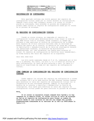 370
RECUPERACIÓN DE CONTRASEÑAS
Este apartado contiene una visión general del registro de
configuración virtual usado por el router durante la inicialización.
También trata sirve cómo conseguir acceso a un router si olvida o
pierde su contraseña. Para entender el proceso de recuperación,
primero debe conocer el registro de configuración usado por el router
en el proceso de arranque.
EL REGISTRO DE CONFIGURACIÓN VIRTUAL
Cuando un router arranca, se comprueba el registro de
configuración virtual para determinar(entre otras cosas) el modo en
que debe entrar tras el arranque, dónde conseguir la imagen del
software y cómo gestionar el archivo de configuración de la NVRAM.
Este registro de 16 bits controla funciones como la velocidad en
baudios del puerto de la consola, la operación de carga del software,
la habilitación o deshabilitación de la tecla de interrupción durante
las operaciones normales, la dirección de multidifusión
predeterminada, así como establecer una fuente para arrancar el
router. El registro de configuración es 0x2102(un valor hexadecimal).
La forma binaria del valor del registro es la siguiente:
0010 0001 0000 0010
Los bits están numerados desde el 0 al 15, comenzando por el bit
más a la derecha. Por tanto, los bits 1, 8 y 13 estarían activos en
esta configuración. El resto de bits estarían a cero. La tabla D.1
explica el significado de cada bit del registro de configuraci ón
virtual.
CÓMO CAMBIAR LA CONFIGURACIÓN DEL REGISTRO DE CONFIGURACIÓN
VIRTUAL
Puede cambiar los valores del registro de configuración a través
del software IOS o en el modo monitor de ROM. Algunas razones comunes
para modificar el valor del registro de configuración virtual son la
recuperación de una contraseña perdida, cambiar la velocidad en
baudios de la consola, y habilitar o deshabilitar la función de
interrupción. Otra razón para modificar el valor del registro de
configuración virtual puede ser para controlar el proceso de arranque.
Nota_
Si el router no encuentra ningún comando boot System y no hay
imágenes en la memoria Flash, el router utiliza el valor de arranque
en red en el registro de configuración para formar un nombre de
archivo desde el cual arrancar en red con una imagen del sistema
predeterminada almacenada en el servidor de la red vía TFTP(véase la
tabla D.3).
PDF created with FinePrint pdfFactory Pro trial version http://www.fineprint.com
 