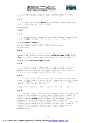 371
Para cambiar el registro de configuración mientras se está
ejecutando el software de sistema IOS, siga estos pasos:
Paso 1
Introduzca el comando enable y su contraseña para entrar en el
nivel privilegiado, tal y como se indica:
Router>enable
Password:
Router#
Paso 2
En el símbolo del sistema del nivel privilegiado, introduzca el
comando configura terminal. La contestación será la siguiente
Router#configure terminal
Enter configuration commands, one per line.
Edit with DELETE, CTRL/W, and CTRL/U; end with CTRL/Z
Router(config)#
Paso 3
Para establecer los contenidos del registro de configuración,
introduzca el comando de configuración config-register valor, donde
valor es un número hexadecimal precedido por 0x(véase la tabla D.1)
Router(config)#config-register 0x2102
Paso 4
Salga del modo de configuración pulsando ctrl.-Z. Los nuevos
valores serán escritos en el registro de configuración virtual; sin
embargo, los nuevos valores no tendrán efecto hasta que el software
del sistema sea recargado cuando reinicie el router.
Paso 5
Para mostrar el valor de registro de configuración actualmente
en uso y el valor que será utilizado en la siguiente carga, introduzca
el comando EXEC show versión. El valor será mostrado en la última
línea de la pantalla de esta forma:
Configuration registrer is 0x2142 (will be ox21o2 at next reload)
Paso 6
Reinicie el router. El nuevo valor tomará efecto. Los cambios en
el registro de configuración tienen efecto sólo cuando el router se
reinicia, lo cual ocurre cuando apaga y enciende el router o cuando
envía el comando reload desde la consola. No es necesario grabar la
configuración actual para que los valores del registro sean
almacenados. Cuando envíe el comando reload, se le mostrará un mensaje
pidiéndole si quiere grabar su configuración antes del proceso de
reinicio. Si lo único que cambió en el modo de configuración es el
registro de configuración, la respuesta a esta pregunta es
generalmente no.
PDF created with FinePrint pdfFactory Pro trial version http://www.fineprint.com
 