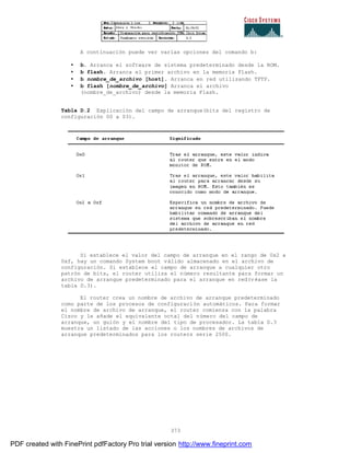 373
A continuación puede ver varias opciones del comando b:
• b. Arranca el software de sistema predeterminado desde la ROM.
• b flash. Arranca el primer archivo en la memoria Flash.
• b nombre_de_archivo [host]. Arranca en red utilizando TFTP.
• b flash [nombre_de_archivo] Arranca el archivo
(nombre_de_archivo) desde la memoria Flash.
Tabla D.2 Explicación del campo de arranque(bits del registro de
configuración 00 a 03).
Si establece el valor del campo de arranque en el rango de 0x2 a
0xf, hay un comando System boot válido almacenado en el archivo de
configuración. Si establece el campo de arranque a cualquier otro
patrón de bits, el router utiliza el número resultante para formar un
archivo de arranque predeterminado para el arranque en red(v éase la
tabla D.3).
El router crea un nombre de archivo de arranque predeterminado
como parte de los procesos de configuración automáticos. Para formar
el nombre de archivo de arranque, el router comienza con la palabra
Cisco y le añade el equivalente octal del número del campo de
arranque, un guión y el nombre del tipo de procesador. La tabla D.3
muestra un listado de las acciones o los nombres de archivos de
arranque predeterminados para los routers serie 2500.
PDF created with FinePrint pdfFactory Pro trial version http://www.fineprint.com
 