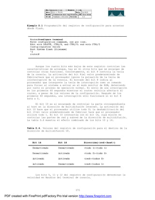 375
Ejemplo D.1 Programación del registro de configuración para arrancar
desde Flash.
Aunque los cuatro bits más bajos de este registro controlan las
características de arranque, hay en él otros bits que se encargan de
controlar otras funciones. Concretamente, el bit 8 controla la tecla
de la consola. La activación del bit 8(el valor predeterminado de
fábrica)hace que el procesador ignore la pulsación de la tecla de
ininterrupción de la consola. El borrado del bit 8 indica al
procesador que interprete la tecla de interrupción como un comando
para forzar al sistema a entrar en el modo monitor de ROM, deteniendo
por tanto el proceso de operación normal. El envío de una interrupción
en los primeros 60 segundos mientras el router reinicia afectar á al
router, a pesar de los valores de la configuración. Después de los
primeros 60 segundos, una interrupción sólo funcionará si el bit 8
está a 0.
El bit 10 es el encargado de controlar la parte correspondiente
al host en la dirección de multidifusión Internet. La activación del
bit 10 hace que el procesador utilice todo 0; la deshabilitaci ón del
bit 10(el valor predeterminado de fábrica) hace que el procesador
utilice todo 1. El bit 10 interactúa con el bit 14, cuya misión es
controlar las partes de red y subred de la dirección de multidifusión.
La tabla D.4 muestra el efecto combinado de los bits 10 y 14.
Tabla D.4. Valores del registro de configuración para el destino de la
dirección de multidifusión IP.
Los bits 5, 11 y 12 del registro de configuración determinan la
velocidad en Baudios del terminal de consola.
PDF created with FinePrint pdfFactory Pro trial version http://www.fineprint.com
 