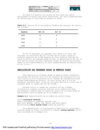 376
La tabla D.5 muestra los valores de bits para las cuatro
velocidades en baudios que están disponibles. (El valor predeterminado
de fábrica para la velocidad en baudios es 9600).
Tabla D.5. Valores de la velocidad en baudios del terminal de consola
del sistema.
El bit 13 determina la respuesta del router a un fallo del
arranque. La activación del bit 13 hace que el router cargue el
software operativo de la ROM después de cinco intentos fallidos de
carga un archivo de arranque desde la red. La desactivación del bit 13
hace que el router continúe intentando cargar un archivo de arranque
desde la red indefinidamente. El valor predeterminado de fábrica para
el bit 13 es 1.
HABILITACIÓN DEL ARRANQUE DESDE LA MEMORIA FLASH
Para habilitar el arranque desde la memoria Flash, establezca
los valores de los bits 3,2,1 y 0 del registro de configuraci ón a un
valor entre 2 y F en conjunción con el comando de configuración boot
system flash[nombre_de_archivo]. El valor actual de 2 a F no es
realmente relevante aquí. Sirve tan sólo para decirle al router que no
arranque desde su imagen del IOS de la ROM.
Estando activa la imagen del software IOS del sistema,
introduzca el comando configure terminal en el símbolo del modo
privilegiado y especifique un nombre de archivo de la Flash desde el
que arrancar. Esto se puede ver en el Ejemplo D.2.
Ejemplo D.2. Especificación de un nombre de archivo Flash.
router#configure terminal
Enter configuration commands, one per line.
Edit with DELETE, CTRL/W, and CTRL/U; end with CTRL/Z
Router(config)#boot System flash[nombre_de_archivo]
Para deshabilitar la interrrupción y habilitar el router para
arrancar desde la flash, introduzca el comando config-register con el
valor mostrado en el ejemplo D.3.
PDF created with FinePrint pdfFactory Pro trial version http://www.fineprint.com
 