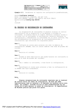 377
Ejemplo D.3. Establecer el registro de configuración predeterminado.
Router#configure terminal
Enter configuration commands, one per line.
Edit with DELETE, CTRL/W, and CTRL/U; end with CTRL/Z
Router(config)#config-reg 0x2102
^Z
router#
EL PROCESO DE RECUPERACIÓN DE CONTRASEÑAS
La recuperación de contraseñas le permite alcanzar el control
administrativo de su dispositivo si ha perdido u olvidado su
contraseña. La premisa básica es simple. Necesita conseguir acceso a
su router sin la contraseña. A continuación, necesita restaurar la
configuración y reestablecer la contraseña con un valor conocido. Hay
dos procedimientos de recuperación de contraseña(discutidos a
continuación) que involucran los siguientes pasos:
Paso 1
Configure el router para arrancar sin leer la memoria de
configuración (NVRAM). Esto se conoce también como modo de prueba del
sistema.
Paso 2
Reinicia el sistema.
Paso 3
Acceda al modo habilitar(lo que puede hacerse sin contraseña si
esta en el modo de prueba del sistema).
Paso 4
Vea o cambie la contraseña, o bien borre la configuración.
Paso 5
Reconfigure el router para arrancar y leer la configuración en
la NVRAM como hace normalmente.
Paso 6
Reinicie el sistema.
Nota_
Algunas recuperaciones de contraseña requieren que un terminal
de consola envíe una señal de interrupción, de modo que debe
familiarizarse como su terminal o PC emulador de terminal env ía esta
señal. Por ejemplo, ProComm utiliza el modo predeterminado de las
teclas Alt-b para generar la señal de interrupción. El HyperTerminal
de Windows precisa que pulse Ctrl-pausa.
PDF created with FinePrint pdfFactory Pro trial version http://www.fineprint.com
 