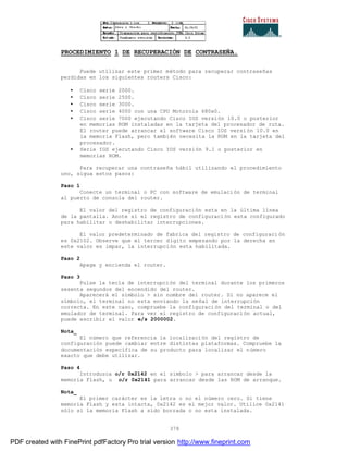 378
PROCEDIMIENTO 1 DE RECUPERACIÓN DE CONTRASEÑA.
Puede utilizar este primer método para recuperar contraseñas
perdidas en los siguientes routers Cisco:
• Cisco serie 2000.
• Cisco serie 2500.
• Cisco serie 3000.
• Cisco serie 4000 con una CPU Motorola 680x0.
• Cisco serie 7000 ejecutando Cisco IOS versión 10.0 o posterior
en memorias ROM instaladas en la tarjeta del procesador de ruta.
El router puede arrancar el software Cisco IOS versión 10.0 en
la memoria Flash, pero también necesita la ROM en la tarjeta del
procesador.
• Serie IGS ejecutando Cisco IOS versión 9.1 o posterior en
memorias ROM.
Para recuperar una contraseña hábil utilizando el procedimiento
uno, sigua estos pasos:
Paso 1
Conecte un terminal o PC con software de emulación de terminal
al puerto de consola del router.
El valor del registro de configuración esta en la última línea
de la pantalla. Anote si el registro de configuración esta configurado
para habilitar o deshabilitar interrupciones.
El valor predeterminado de fabrica del registro de configuraci ón
es 0x2102. Observe que el tercer dígito empezando por la derecha en
este valor es impar, la interrupción esta habilitada.
Paso 2
Apage y encienda el router.
Paso 3
Pulse la tecla de interrupción del terminal durante los primeros
sesenta segundos del encendido del router.
Aparecerá el símbolo > sin nombre del router. Si no aparece el
símbolo, el terminal no esta enviando la señal de interrupción
correcta. En este caso, compruebe la configuración del terminal o del
emulador de terminal. Para ver el registro de configuración actual,
puede escribir el valor e/s 2000002.
Nota_
El número que referencia la localización del registro de
configuración puede cambiar entre distintas plataformas. Compruebe la
documentación específica de su producto para localizar el número
exacto que debe utilizar.
Paso 4
Introduzca o/r 0x2142 en el símbolo > para arrancar desde la
memoria Flash, u o/r 0x2141 para arrancar desde las ROM de arranque.
Nota_
El primer carácter es la letra o no el número cero. Si tiene
memoria Flash y esta intacta, 0x2142 es el mejor valor. Utilice 0x2141
sólo si la memoria Flash a sido borrada o no esta instalada.
PDF created with FinePrint pdfFactory Pro trial version http://www.fineprint.com
 