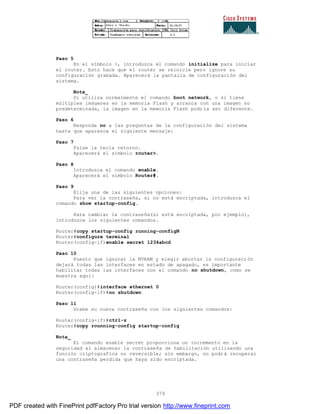 379
Paso 5
En el símbolo >, introduzca el comando initialize para iniciar
el router. Esto hace que el router se reinicie pero ignore su
configuración grabada. Aparecerá la pantalla de configuración del
sistema.
Nota_
Si utiliza normalmente el comando boot network, o si tiene
múltiples imágenes en la memoria Flash y arranca con una imagen no
predeterminada, la imagen en la memoria Flash podría ser diferente.
Paso 6
Responda no a las preguntas de la configuración del sistema
hasta que aparezca el siguiente mensaje:
Paso 7
Pulse la tecla retorno.
Aparecerá el símbolo router>.
Paso 8
Introduzca el comando enable.
Aparecerá el símbolo Router#.
Paso 9
Elija una de las siguientes opciones:
Para ver la contraseña, si no está encriptada, introduzca el
comando show startup-config.
Para cambiar la contraseña(si está encriptada, por ejemplo),
introduzca los siguientes comandos.
Router#copy startup-config running-configN
Router#configure terminal
Router(config-if)enable secret 1234abcd
Paso 10
Puesto que ignorar la NVRAM y elegir abortar la configuraci ón
dejará todas las interfaces en estado de apagado, es importante
habilitar todas las interfaces con el comando no shutdown, como se
muestra aquí:
Router(config)#interface ethernet 0
Router(config-if)#no shutdown
Paso 11
Grabe su nueva contraseña con los siguientes comandos:
Router(config-if)#ctrl-z
Router#copy rounning-config startup-config
Nota_
El comando enable secret proporciona un incremento en la
seguridad al almacenar la contraseña de habilitación utilizando una
función criptografica no reversible; sin embargo, no podrá recuperar
una contraseña perdida que haya sido encriptada.
PDF created with FinePrint pdfFactory Pro trial version http://www.fineprint.com
 