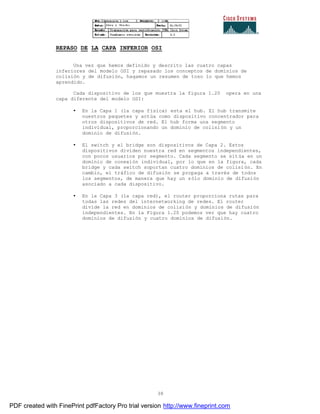 38
REPASO DE LA CAPA INFERIOR OSI
Una vez que hemos definido y descrito las cuatro capas
inferiores del modelo OSI y repasado los conceptos de dominios de
colisión y de difusión, hagamos un resumen de toso lo que hemos
aprendido.
Cada dispositivo de los que muestra la figura 1.20 opera en una
capa diferente del modelo OSI:
• En la Capa 1 (la capa física) esta el hub. El hub transmite
nuestros paquetes y actúa como dispositivo concentrador para
otros dispositivos de red. El hub forma una segmento
individual, proporcionando un dominio de colisión y un
dominio de difusión.
• El switch y el bridge son dispositivos de Capa 2. Estos
dispositivos dividen nuestra red en segmentos independientes,
con pocos usuarios por segmento. Cada segmento se sitúa en un
dominio de conexión individual, por lo que en la figura, cada
bridge y cada switch soportan cuatro dominios de colisión. En
cambio, el tráfico de difusión se propaga a través de todos
los segmentos, de manera que hay un sólo dominio de difusión
asociado a cada dispositivo.
• En la Capa 3 (la capa red), el router proporciona rutas para
todas las redes del internetworking de redes. El router
divide la red en dominios de colisión y dominios de difusión
independientes. En la Figura 1.20 podemos ver que hay cuatro
dominios de difusión y cuatro dominios de difusión.
PDF created with FinePrint pdfFactory Pro trial version http://www.fineprint.com
 