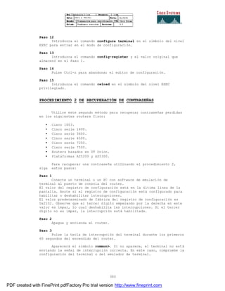 380
Paso 12
Introduzca el comando configure terminal en el símbolo del nivel
EXEC para entrar en el modo de configuración.
Paso 13
Introduzca el comando config-register y el valor original que
almacenó en el Paso 1.
Paso 14
Pulse Ctrl-z para abandonar el editor de configuración.
Paso 15
Introduzca el comando reload en el símbolo del nivel EXEC
privilegiado.
PROCEDIMIENTO 2 DE RECUPERACIÓN DE CONTRASEÑAS
Utilice este segundo método para recuperar contraseñas perdidas
en los siguientes routers Cisco:
• Cisco 1003.
• Cisco serie 1600.
• Cisco serie 3600.
• Cisco serie 4500.
• Cisco serie 7200.
• Cisco serie 7500.
• Routers basados en DT Orion.
• Plataformas AS5200 y AS5300.
Para recuperar una contraseña utilizando el procedimiento 2,
siga estos pasos:
Paso 1
Conecte un terminal o un PC con software de emulación de
terminal al puerto de consola del router.
El valor del registro de configuración está en la última línea de la
pantalla. Anote si el registro de configuración está configurado para
habilitar o deshabilitar interrupciones.
El valor predeterminado de fábrica del registro de configuración es
0x2102. Observe que el tercer dígito empezando por la derecha en este
valor es impar, lo cual deshabilita las interrupciones. Si el tercer
dígito no es impar, la interrupción está habilitada.
Paso 2
Apague y encienda el router.
Paso 3
Pulse la tecla de interrupción del terminal durante los primeros
60 segundos del encendido del router.
Aparecerá el símbolo rommon>. Si no aparece, el terminal no está
enviando la señal de interrupción correcta. En este caso, compruebe la
configuración del terminal o del emulador de terminal.
PDF created with FinePrint pdfFactory Pro trial version http://www.fineprint.com
 