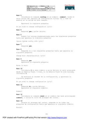 381
Paso 4
Introduzca el comando confreg en el símbolo rommon>. Grabe el
valor actual del registro de configuración virtual tal y como se
muestra en la salida de este comando.
Aparecerá la siguiente pregunta:
Do you wish to change configuration [y/n]?
Paso 5
Responda yes y pulse retorno.
Paso 6
Acepte los valores predeterminados para las siguientes preguntas
hasta que aparezca la siguiente pregunta:
Ignore System config info [y/n]?
Paso 7
Responda yes.
Paso 8
Responda no a las siguientes preguntas hasta que aparezca la
siguiente pregunta:
Change boot characteristics [y/n]?
Paso 9
Responda yes
Aparecerá la siguiente pregunta:
Enter to boot:
Paso 10
Introduzca 2 en este símbolo y pulse Retorno si está arrancando
desde la memoria Flash. O bien, si la memoria Flash ha sido borrada,
introduzca 1.
Se mostrará un resumen de la configuración, y aparecerá la
siguiente pregunta:
Do you wish to change configuration [y/n]?
Paso 11
Responda no y pulse Retorno.
Aparecerá el siguiente símbolo:
Rommon>
Paso 12
Introduzca el comando reset en el símbolo del modo privilegiado
rommon>, o inicie el ciclo de arranque del router.
Paso 13
Durante el arranque del router, responda no en todas las
preguntas de configuración hasta que aparezca el siguiente símbolo:
Router>
PDF created with FinePrint pdfFactory Pro trial version http://www.fineprint.com
 