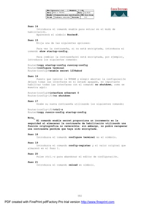 382
Paso 14
Introduzca el comando enable para entrar en el modo de
habilitación.
Aparecerá el símbolo Router#.
Paso 15
Elija una de las siguientes opciones:
Para ver la contraseña, si no está encriptada, introduzca el
comando show startup-config.
Para combiar la contraseña(si está encriptada, por ejemplo),
introduzca los siguientes comando:
Router#copy startup-config running-config
Router#configure terminal
Router(config)#enable secret 1234abcd
Paso 16
Puesto que ignorar la NVRAM y elegir abortar la configuraci ón
dejará todas las interfaces en el estado apagado, es importante
habilitar todas las interfaces con el comando no shutdown, como se
muestra aquí:
Router(config)#interface ethernet 0
Router(config-if)#no shutdown
Paso 17
Grabe su nueva contraseña utilizando los siguientes comando:
Router(config-if)#ctrl-z
Router#copy runnin-config startup-config
Nota_
El comando enable secret proporciona un incremento en la
seguridad al almacenar la contraseña de habilitación utilizando una
función criptográfica no reversible; sin embargo, no podrá recuperar
una contraseña perdida que haya sido encriptada.
Paso 18
Introduzca el comando configure terminal en el símbolo.
Paso 19
Introduzca el comando config-register y el valor original que
almacenó en el Paso 1.
Paso 20
Pulse ctrl.-z para abandonar el editor de configuración.
Paso 21
Introduzca el comando reload en símbolo.
PDF created with FinePrint pdfFactory Pro trial version http://www.fineprint.com
 
