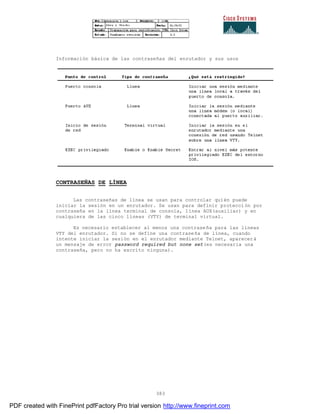 383
Información básica de las contraseñas del enrutador y sus usos
CONTRASEÑAS DE LÍNEA
Las contraseñas de línea se usan para controlar quién puede
iniciar la sesión en un enrutador. Se usan para definir protección por
contraseña en la línea terminal de consola, línea AUX(auxiliar) y en
cualquiera de las cinco líneas (VTY) de terminal virtual.
Es necesario establecer al menos una contraseña para las líneas
VTY del enrutador. Si no se define una contraseña de línea, cuando
intente iniciar la sesión en el enrutador mediante Telnet, aparecerá
un mensaje de error password required but none set(es necesaria una
contraseña, pero no ha escrito ninguna).
PDF created with FinePrint pdfFactory Pro trial version http://www.fineprint.com
 