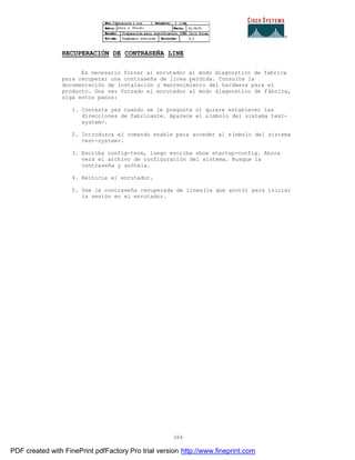 384
RECUPERACIÓN DE CONTRASEÑA LINE
Es necesario forzar al enrutador al modo diagnostico de fabrica
para recuperar una contraseña de linea perdida. Consulte la
documentación de instalación y mantenimiento del hardware para el
producto. Una vez forzado el enrutador al modo diagnostico de f ábrica,
siga estos pasos:
1. Conteste yes cuando se le pregunte si quiere establecer las
direcciones de fabricante. Aparece el símbolo del sistema test-
system>.
2. Introduzca el comando enable para acceder al símbolo del sistema
test-system>.
3. Escriba config-term, luego escriba show startup-config. Ahora
verá el archivo de configuración del sistema. Busque la
contraseña y anótela.
4. Reinicie el enrutador.
5. Use la contraseña recuperada de línea(la que anotó) para iniciar
la sesión en el enrutador.
PDF created with FinePrint pdfFactory Pro trial version http://www.fineprint.com
 