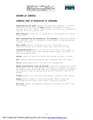 385
RESUMEN DE COMANDOS
COMANDOS PARA LA RESOLUCION DE PROBLEMAS
Ping[dirección de nodo] comando utilizado para comprobar la conexión
entre dos routers distintos(ping seguido de dirección IP) en la
interfaz del router remoto. También puede utilizarse para comprobar la
conexión entre los nodos de red.
Show controler Permite ver el estado de los controladores de interfaz
en el router.
Show interface[tipo de interfaz][nº de interfaz] un magnifico comando
para consultar todos los parámetros relacionados con una determinada
interfaz del router.
Show stacks Muestra los mensajes de error relacionados con la
detección anormal de un router cuando este vuelve ha iniciarse.
Trace[direcciónIP] Muestra la ruta entre un router y otro router o
nodo de la interconexión. Este comando también puede utilizarse con
direcciones apple talk.
Reload comando de modo privilegiado que arranca de nuevo el router
Quit comando usuario/privilegiado que te permite salir del router.
Ctrl-Z comando para cerrar una sesión de configuración.
Banner motd[carácter final de portada] comando de configuración global
que permite crear una portada para la pantalla de conexión al router.
El carácter final de portada puede ser cualquier carácter alfanumérico
que indique al modo de configuración que ahí termina el texto de la
portada.
Disable permite salir del modo privilegiado y volver al modo usuario.
Enable permite acceder al modo privilegiado. Debe introducirse
contraseña de activación, para lanzar el modo privilegiado.
Set clock Comando privilegiado que permite determinar la fecha y hora
en el router.
PDF created with FinePrint pdfFactory Pro trial version http://www.fineprint.com
 