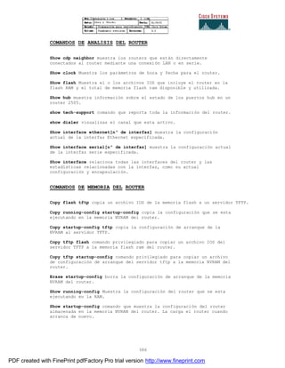 386
COMANDOS DE ANALISIS DEL ROUTER
Show cdp neighbor muestra los routers que están directamente
conectados al router mediante una conexión LAN o en serie.
Show clock Muestra los parámetros de hora y fecha para el router.
Show flash Muestra el o los archivos IOS que incluye el router en la
flash RAM y el total de memoria flash ram disponible y utilizada.
Show hub muestra información sobre el estado de los puertos hub en un
router 2505.
show tech-support comando que reporta toda la información del router.
show dialer visualizas el canal que esta activo.
Show interface ethernet[nº de interfaz] muestra la configuración
actual de la interfaz Ethernet especificada.
Show interface serial[nº de interfaz] muestra la configuración actual
de la interfaz serie especificada.
Show interface relaciona todas las interfaces del router y las
estadísticas relacionadas con la interfaz, como su actual
configuración y encapsulación.
COMANDOS DE MEMORIA DEL ROUTER
Copy flash tftp copia un archivo IOS de la memoria flash a un servidor TFTP.
Copy running-config startup-config copia la configuración que se esta
ejecutando en la memoria NVRAM del router.
Copy startup-config tftp copia la configuración de arranque de la
NVRAM al servidor TFTP.
Copy tftp flash comando privilegiado para copiar un archivo IOS del
servidor TFTP a la memoria flash ram del router.
Copy tftp startup-config comando privilegiado para copiar un archivo
de configuración de arranque del servidor tftp a la memoria NVRAM del
router.
Erase startup-config borra la configuración de arranque de la memoria
NVRAM del router.
Show running-config Muestra la configuración del router que se esta
ejecutando en la RAM.
Show startup-config comando que muestra la configuración del router
almacenada en la memoria NVRAN del router. La carga el router cuando
arranca de nuevo.
PDF created with FinePrint pdfFactory Pro trial version http://www.fineprint.com
 