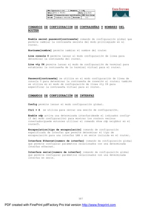 387
COMANDOS DE CONFIGURACION DE CONTRASEÑAS Y NOMBRES DEL
ROUTER
Enable secret password[contraseña] comando de configuración global que
permite cambiar la contraseña secreta del modo privilegiado en el
router.
Hostname[nombre] permite cambiar el nombre del router
Line console 0 permite lanzar el modo configuración de línea para
determinar la contraseña del router.
Line vty 04 permite lanzar el modo de configuración de terminal para
establecer la contraseña de la terminal virtual para el router.
Password[contraseña] se utiliza en el modo configuración de línea de
consola 0 para determinar la contraseña de conexión al router; también
se utiliza en el modo de configuración de línea vty 04 para
especificar la contraseña virtual para el router.
COMANDOS DE CONFIGURACIÓN DE INTERFAZ
Config permite lanzar el modo configuración global.
Ctrl + Z se utiliza para cerrar una sesión de configuración.
Enable cdp activa una determinada interfaz(desde el indicador config-
if del modo configuración) para mostrar los routers vecinos
conectados(puede entonces utilizar el comando show cdp neighbor en el
router9.
Encapsulation[tipo de encapsulación] comando de configuración
especificado de interfaz que permite determinar el tipo de
encapsulación para una interfaz LAN o en serie incluida en el router.
Interface Ethernet[numero de interfaz] comando de configuración global
que permite configurar parámetros relacionados con una determinada
interfaz ethernet.
Interface serial[numero de interfaz] comando de configuración global
que permite configurar parámetros relacionados con una determinada
interfaz en serie.
PDF created with FinePrint pdfFactory Pro trial version http://www.fineprint.com
 