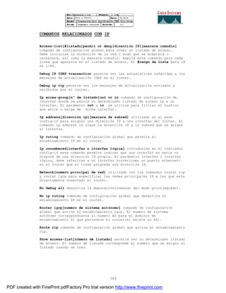 388
COMANDOS RELACIONADOS CON IP
Access-list[#listado]permit or deny[dirección IP][mascara comodín]
comando de configuración global para crear un listado de acceso.
Debe incluirse la dirección de la red o nodo que se aceptará o
rechazará, así como la mascara comodín. Repita este comando para cada
línea que aparezca en el listado de acceso. El #rango de lista para IP
es 1-99.
Debug IP IGRP transaction permite ver las estadísticas referidas a los
mensajes de actualización IGRP en el router.
Debug ip rip permite ver los mensajes de actualización enviados y
recibidos por el router.
Ip acces-group[nº de listado]out or in comando de configuración de
interfaz donde se asocia un determinado listado de acceso Ip a un
interfaz. El parámetro out o in se utiliza para filtrar el trafico
que entre o salga de dicha interfaz.
Ip address[dirección ip][mascara de subred] utilizado en el modo
config-if para asignar una dirección IP a una interfaz del router. Al
comando ip address le sigue la dirección IP y la subred que se asigne
al interfaz.
Ip ruting comando de configuración global que permite el
encaminamiento IP en el router.
Ip unnumbered[interfaz o interfaz lógica] introducido en el indicador
config-if este comando permite indicar que una interfaz en serie no
dispone de una dirección IP propia. El parámetro interfaz o interfaz
lógica, debe referirse a un interfaz router(como un puerto ethernet)
en el router que si tiene asignada una dirección IP.
Network[numero principal de red] utilizado con los comandos router rip
y router igrp para especificar las redes principales IP a las que esta
directamente conectado el router.
No debug all desactiva la depuración(comando del modo privilegiado).
No ip ruting comando de configuración global que desactiva el
encaminamiento IP en el router.
Router igrp[numero de sistema autónomo] comando de configuración
global que activa el encaminamiento igrp. El numero de sistema
autónomo correspondiente al numero AS para el dominio de
encaminamiento al que pertenece el router(si existe un AS).
Route rip comando de configuración global que activa el encaminamiento
rip.
Show access-list[número de listado] permite ver un determinado listado
de acceso. El numero de listado corresponde al número que se asigno al
listado cuando se creo.
PDF created with FinePrint pdfFactory Pro trial version http://www.fineprint.com
 