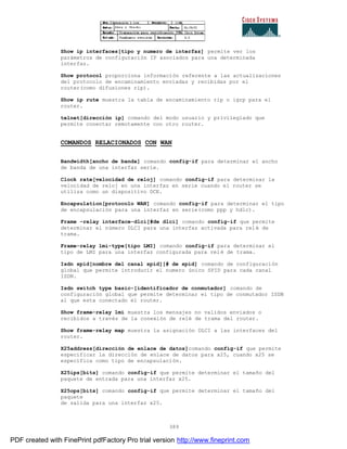 389
Show ip interfaces[tipo y numero de interfaz] permite ver los
parámetros de configuración IP asociados para una determinada
interfaz.
Show protocol proporciona información referente a las actualizaciones
del protocolo de encaminamiento enviadas y recibidas por el
router(como difusiones rip).
Show ip rute muestra la tabla de encaminamiento rip o igrp para el
router.
telnet[dirección ip] comando del modo usuario y privilegiado que
permite conectar remotamente con otro router.
COMANDOS RELACIONADOS CON WAN
Bandwidth[ancho de banda] comando config-if para determinar el ancho
de banda de una interfaz serie.
Clock rate[velocidad de reloj] comando config-if para determinar la
velocidad de reloj en una interfaz en serie cuando el router se
utiliza como un dispositivo DCE.
Encapsulation[protocolo WAN] comando config-if para determinar el tipo
de encapsulación para una interfaz en serie(como ppp y hdlc).
Frame –relay interface-dlci[#de dlci] comando config-if que permite
determinar el número DLCI para una interfaz activada para relé de
trama.
Frame-relay lmi-type[tipo LMI] comando config-if para determinar el
tipo de LMI para una interfaz configurada para relé de trama.
Isdn spid[nombre del canal spid][# de spid] comando de configuración
global que permite introducir el numero único SPID para cada canal
ISDN.
Isdn switch type basic-[identificador de conmutador] comando de
configuración global que permite determinar el tipo de conmutador ISDN
al que esta conectado el router.
Show frame-relay lmi muestra los mensajes no validos enviados o
recibidos a través de la conexión de relé de trama del router.
Show frame-relay map muestra la asignación DLCI a las interfaces del
router.
X25address[dirección de enlace de datos]comando config-if que permite
especificar la dirección de enlace de datos para x25, cuando x25 se
especifica como tipo de encapsulación.
X25ips[bits] comando config-if que permite determinar el tamaño del
paquete de entrada para una interfaz x25.
X25ops[bits] comando config-if que permite determinar el tamaño del
paquete
de salida para una interfaz x25.
PDF created with FinePrint pdfFactory Pro trial version http://www.fineprint.com
 