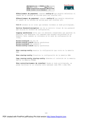390
X25win[numero de paquetes] comando config-if que permite determinar el
tamaño de la ventana de entrada para una interfaz x25.
X25wout[numero de paquetes] comando config-if que permite determinar
el tamaño de la ventana de salida para una interfaz x25.
Ctrl-Z estemos en el nivel que estemos volvemos al modo privilegiado.
Service Password-encryption nos da un servicio visual de las password
que utiliza el fichero de configuración.
Logging synchronous evita que los mensajes inesperados que aparecen en
pantalla, nos desplacen los comandos que estamos escribiendo en el
momento. Este comando se introduce en el modo de configuraci ón de
línea.
Router(config)#line vty 04
Router(config-line)#logging synchronous
Router(config)#line console 0
Router(config-line)#logging synchronous
Show running-config muestra la configuración que corre en la memoria
RAM.
Show startup-config Visualiza la configuración de la memoria RAM.
Copy running-config startup-config Almacena el contenido de la memoria
Ram en la memoria NVRAM.
Show controller[numero de interfaz] Desde el modo privilegiado, se
puede verificar si un interfaz esta cableado como DTE o como DCE.
PDF created with FinePrint pdfFactory Pro trial version http://www.fineprint.com
 
