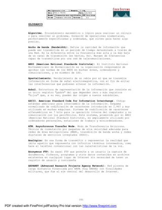 391
GLOSARIO
Algoritmo. Procedimiento matemático o lógico para realizar un cálculo
o para resolver un problema. Sucesión de operaciones elementales,
perfectamente especificadas y ordenadas, que sirven para hacer algo
preciso.
Ancho de banda (Bandwidth): Define la cantidad de información que
puede ser transmitida en un periodo de tiempo determinado a trav és de
una Red. Es la diferencia entre la frecuencia más alta y la más baja
de un canal de transmisión (en hertzs, Hz). Margen de frecuencias
capaz de transmitirse por una red de telecomunicaciones.
ANSI (American National Standards Institute): El Instituto Nacional
Norteamericano de Normalización es la organización responsable de
aprobar las normas de los EEUU en muchas áreas, ordenadores y
comunicaciones, y es miembro de ISO.
Apantallamiento. Recubrimiento de un cable por el que se transmite
información en forma de señal electromagnética, con el fin de evitar
las interferencias que pudiesen alterar la información.
Arbol. Estructura de representación de la información que consiste en
un único registro "padre" del que dependen cero o más registros
"hijos" que, a su vez, pueden dar origen a nuevos subárboles.
ASCII. American Standard Code for Information Interchange. Código
estándar americano para intercambio de la información. Esquema
normalizado de codificación de caracteres introducido en 1.963 y muy
utilizado en muchas máquinas. Sistema de codificación de caracteres
alfanuméricos en 7 bits para la operación interna del computador y su
comunicación con los periféricos. Este sistema, promovido por el ANSI
(American National Standard Institute), es ampliamente utilizado por
ordenadores personales, estaciones de trabajo y miniordenadores.
ATM. Asynchronous Transfer Mode. Modo de Transferencia Asíncrona.
Técnica de conmutación por paquetes de alta velocidad adecuada para
redes de área metropolitana (MAN), transmisión de banda ancha y redes
digitales de servicios integrados (RDSI).
Analógico: Es una forma de transmitir o representar la realidad que
imita aquello que representa con infinitos términos intermedios, como
hace el teléfono convencional con las características de la voz.
Anonymous FTP: Es aquel FTP que permite a un usuario la captura de
documentos, ficheros, programas y otros datos contenidos en archivos
existentes en cualquier lugar de Internet sin necesidad de tener un
registro de usuario y contraseña
ARPANET (Advanced Research Projects Agency Network): Red pionera de
larga distancia financiada por ARPA (hoy DARPA) con finalidades
militares, que fue el eje central del desarrollo de Internet.
PDF created with FinePrint pdfFactory Pro trial version http://www.fineprint.com
 