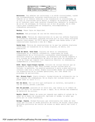 392
Asíncrono. Dos señales son asíncronas o no están sincronizadas, cuando
sus correspondientes instantes significativos no coinciden.
También es un término referido a una transmisión no sincronizada, en
la cual el sincronismo entre emisor y receptor se establece de nuevo
en el terminal, para cada carácter transmitido, mediante la recepción
de un bit de arranque; se finaliza con un bit de parada. Es el modo
típico para transmisiones en telegrafía, minicomputadores y
ordenadores personales.
Backup. Véase Copia de Seguridad.
Backbone. Red principal de una red de comunicaciones.
Banda ancha. Técnica de comunicaciones en la que las señales digitales
se transmiten moduladas, pudiendo enviarse por un solo canal m últiples
señales simultáneas. La UIT-T define también como banda ancha a las
comunicaciones digitales a más de 2 Mbps.
Banda base. Técnica de comunicaciones en la que las señales digitales
codificadas se transmiten en su forma original, es decir, sin
modulación.
Base de datos. Data base. Conjunto de datos no redundantes,
almacenados en un soporte informático, organizados de forma
independiente de su utilización y accesibles simultáneamente por
distintos usuarios y aplicaciones. La diferencia de una BD respecto a
otro sistema de almacenamiento de datos es que estos se almacenan en
la BD de forma que cumplen tres requisitos básicos: no redundancia,
independencia y concurrencia.
BIOS. Basic Input-Output System. Conjunto de rutinas básicas que se
almacenan en memoria ROM. Este sistema incluye rutinas para el
teclado, la pantalla, los puertos paralelos y serie y para servicios
internos como hora y fecha. Acepta solicitudes desde las unidades de
los dispositivos en el sistema operacional, así como desde los
programas de aplicaciones.
Bit. Binary Digit. Dígito binario. Unidad mínima de información con la
que trabajan los ordenadores. Es un dígito del sistema binario que
puede tener el valor 0 o 1.
Bit de datos. Son los bits que configuran un carácter, excluyendo a
los de inicio, parada y paridad.
Bit de paridad. Consiste en un único bit, que indica si el número de
bits con valor "1" enviados es par o impar. Es el método más elemental
de detección de errores.
Baudio (Baud): Número de veces por segundo que cambia el estado de la
señal de un medio de transmisión. Aplicado al modem, la señal que
envía por la línea telefónica.
Bridge. Puente. Unidad Funcional que interconecta dos redes de área
local que utilizan el mismo protocolo de control de enlace l ógico pero
distintos protocolos de control de acceso al medio dentro del nivel 2
de OSI.
PDF created with FinePrint pdfFactory Pro trial version http://www.fineprint.com
 