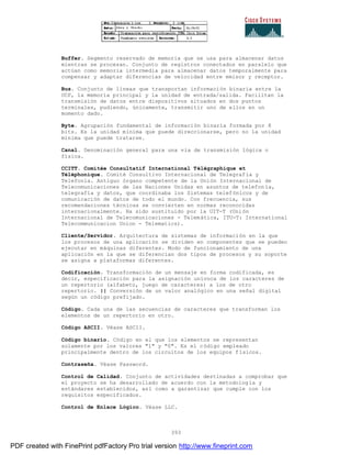 393
Buffer. Segmento reservado de memoria que se usa para almacenar datos
mientras se procesan. Conjunto de registros conectados en paralelo que
actúan como memoria intermedia para almacenar datos temporalmente para
compensar y adaptar diferencias de velocidad entre emisor y receptor.
Bus. Conjunto de líneas que transportan información binaria entre la
UCP, la memoria principal y la unidad de entrada/salida. Facilitan la
transmisión de datos entre dispositivos situados en dos puntos
terminales, pudiendo, únicamente, transmitir uno de ellos en un
momento dado.
Byte. Agrupación fundamental de información binaria formada por 8
bits. Es la unidad mínima que puede direccionarse, pero no la unidad
mínima que puede tratarse.
Canal. Denominación general para una vía de transmisión lógica o
física.
CCITT. Comitée Consultatif International Télégraphique et
Téléphonique. Comité Consultivo Internacional de Telegrafía y
Telefonía. Antiguo órgano competente de la Unión Internacional de
Telecomunicaciones de las Naciones Unidas en asuntos de telefon ía,
telegrafía y datos, que coordinaba los Sistemas telefónicos y de
comunicación de datos de todo el mundo. Con frecuencia, sus
recomendaciones técnicas se convierten en normas reconocidas
internacionalmente. Ha sido sustituido por la UIT-T (Unión
Internacional de Telecomunicaciones - Telemática, ITU-T: International
Telecommunicacion Union - Telematics).
Cliente/Servidor. Arquitectura de sistemas de información en la que
los procesos de una aplicación se dividen en componentes que se pueden
ejecutar en máquinas diferentes. Modo de funcionamiento de una
aplicación en la que se diferencian dos tipos de procesos y su soporte
se asigna a plataformas diferentes.
Codificación. Transformación de un mensaje en forma codificada, es
decir, especificación para la asignación unívoca de los caracteres de
un repertorio (alfabeto, juego de caracteres) a los de otro
repertorio. || Conversión de un valor analógico en una señal digital
según un código prefijado.
Código. Cada una de las secuencias de caracteres que transforman los
elementos de un repertorio en otro.
Código ASCII. Véase ASCII.
Código binario. Código en el que los elementos se representan
solamente por los valores "1" y "0". Es el código empleado
principalmente dentro de los circuitos de los equipos físicos.
Contraseña. Véase Password.
Control de Calidad. Conjunto de actividades destinadas a comprobar que
el proyecto se ha desarrollado de acuerdo con la metodología y
estándares establecidos, así como a garantizar que cumple con los
requisitos especificados.
Control de Enlace Lógico. Véase LLC.
PDF created with FinePrint pdfFactory Pro trial version http://www.fineprint.com
 