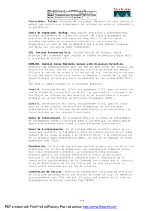 394
Controlador. Driver. Conjunto de programas, dispositivo electrónico (o
ambos) que controla el intercambio de información entre el ordenador y
un periférico.
Copia de seguridad. Backup. Replicación periódica y almacenamiento
externo (usualmente en discos y/o cintas) de datos y programas en
previsión de posibles contingencias. Reproducción de los datos
actuales guardados en un soporte informático, para tenerlos
disponibles en caso de que un desastre del sistema impida recuperar
los datos con los que se está trabajando.
CPU. Central Processing Unit. Unidad Central de Proceso. Parte
principal del ordenador que incluye la unidad aritmético-lógica (ALU)
y la unidad de control (UC).
CSMA/CD. Carrier Sense Multiple Access with Collision Detection.
Protocolo de comunicaciones para una red de área local que utiliza una
estructura en bus. Define los niveles físico y de enlace del modelo
OSI para el método de acceso a la red por el cual una estación obtiene
el uso del medio físico para enviar un mensaje a través de la red. La
especificación de este protocolo se describe en las normas IEEE 802.3
e
ISO 8802.3, ambas basadas en el estándar Ethernet.
Canal B. Denominación del ITU-T, antiguamente CCITT, para un canal con
una velocidad de transmisión de 64 Kbit/s, destinado al transporte de
los flujos de información del usuario, en el acceso básico o acceso
primario de la Red Digital de Servicios Integrados (RDSI).
Canal D. Denominación del ITU-T, antiguamente CCITT, para el canal
que, en la Red Digital de Servicios Integrados, se utiliza para
transferencia de la información de señalización y así establecer las
comunicaciones en los canales B asociados.
Canal de señalización. En telefonía móvil es el canal de intercambio
de información entre la estación base y los móviles. La señalización
opera a diferentes velocidades y tiene funciones individuales.
Canal de sincronización. En el sistema GSM de telefonía móvil es el
canal que transmite la información para la sincronización de la trama
(número de la trama asignado a la estación móvil) y la identificación
de la estación base transceptora (BTS). En inglés se expresa de forma
abreviada como "SCH".
Conmutación. Conjunto de operaciones necesarias para unir entre sí los
circuitos, con el fin de establecer una comunicación temporal entre
dos o más estaciones o puestos. La conmutación está asociada
principalmente a una central telefónica y consta de dos partes
básicas: 1) el establecimiento, mantenimiento y liberación de la
comunicación (procesamiento de la llamada) coordinados por el control;
2) el establecimiento de la vía física por la cual se produce la
comunicación realizada por la red de conexión.
Conmutación de células. Técnica de transmisión utilizada en servicios
de circuitos de conmutación con células de longitud fija. Se denomina
frecuentemente como "Cell Relay". El principal ejemplo es el Modo de
Transferencia Asíncrono conocido como "ATM".
PDF created with FinePrint pdfFactory Pro trial version http://www.fineprint.com
 