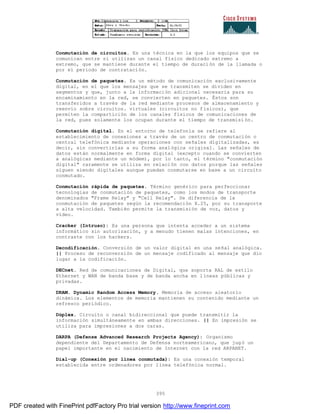 395
Conmutación de circuitos. Es una técnica en la que los equipos que se
comunican entre sí utilizan un canal físico dedicado extremo a
extremo, que se mantiene durante el tiempo de duración de la llamada o
por el periodo de contratación.
Conmutación de paquetes. Es un método de comunicación exclusivamente
digital, en el que los mensajes que se transmiten se dividen en
segmentos y que, junto a la información adicional necesaria para su
encaminamiento en la red, se convierten en paquetes. Éstos son
transferidos a través de la red mediante procesos de almacenamiento y
reenvío sobre circuitos. virtuales (circuitos no físicos), que
permiten la compartición de los canales físicos de comunicaciones de
la red, pues solamente los ocupan durante el tiempo de transmisi ón.
Conmutación digital. En el entorno de telefonía se refiere al
establecimiento de conexiones a través de un centro de conmutación o
central telefónica mediante operaciones con señales digitalizadas, es
decir, sin convertirlas a su forma analógica original. Las señales de
datos están normalmente en forma digital (excepto cuando se convierten
a analógicas mediante un módem), por lo tanto, el término "conmutación
digital" raramente se utiliza en relación con datos porque las señales
siguen siendo digitales aunque puedan conmutarse en base a un circuito
conmutado.
Conmutación rápida de paquetes. Término genérico para perfeccionar
tecnologías de conmutación de paquetes, como los modos de transporte
denominados "Frame Relay" y "Cell Relay". Se diferencia de la
conmutación de paquetes según la recomendación X.25, por su transporte
a alta velocidad. También permite la transmisión de voz, datos y
vídeo.
Cracker (Intruso): Es una persona que intenta acceder a un sistema
informático sin autorización, y a menudo tienen malas intenciones, en
contraste con los hackers.
Decodificación. Conversión de un valor digital en una señal analógica.
|| Proceso de reconversión de un mensaje codificado al mensaje que dio
lugar a la codificación.
DECnet. Red de comunicaciones de Digital, que soporta RAL de estilo
Ethernet y WAN de banda base y de banda ancha en líneas públicas y
privadas.
DRAM. Dynamic Random Access Memory. Memoria de acceso aleatorio
dinámica. Los elementos de memoria mantienen su contenido mediante un
refresco periódico.
Dúplex. Circuito o canal bidireccional que puede transmitir la
información simultáneamente en ambas direcciones. || En impresión se
utiliza para impresiones a dos caras.
DARPA (Defense Advanced Research Projects Agency): Organismo
dependiente del Departamento de Defensa norteamericano, que jug ó un
papel importante en el nacimiento de Internet con la red ARPANET.
Dial-up (Conexión por línea conmutada): Es una conexión temporal
establecida entre ordenadores por línea telefónica normal.
PDF created with FinePrint pdfFactory Pro trial version http://www.fineprint.com
 