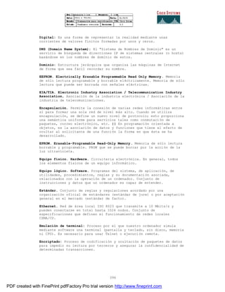 396
Digital: Es una forma de representar la realidad mediante unas
corrientes de valores finitos formadas por unos y ceros.
DNS (Domain Name System): El "Sistema de Nombres de Dominio" es un
servicio de búsqueda de direcciones IP de sistemas centrales (o hosts)
basándose en los nombres de dominio de estos.
Dominio: Estructura jerárquica que organiza las máquinas de Internet
de forma que sea fácil recordar su nombre.
EEPROM. Electrically Erasable Programmable Read Only Memory. Memoria
de sólo lectura programable y borrable eléctricamente. Memoria de sólo
lectura que puede ser borrada con señales eléctricas.
EIA/TIA. Electronic Industry Association / Telecommunication Industry
Association, Asociación de la industria electrónica / Asociación de la
industria de telecomunicaciones.
Encapsulación. Permite la conexión de varias redes informáticas entre
sí para formar una sola red de nivel más alto. Cuando se utiliza
encapsulación, se define un nuevo nivel de protocolo; esto proporciona
una semántica uniforme para servicios tales como conmutación de
paquetes, correo electrónico, etc. || En programación orientada a
objetos, es la asociación de datos y funciones que tiene el efecto de
ocultar al solicitante de una función la forma en que ésta se ha
desarrollado.
EPROM. Erasable-Programable Read-Only Memory. Memoria de sólo lectura
borrable y programable. PROM que se puede borrar por la acci ón de la
luz ultravioleta.
Equipo físico. Hardware. Circuitería electrónica. En general, todos
los elementos físicos de un equipo informático.
Equipo lógico. Software. Programas del sistema, de aplicación, de
utilidades, procedimientos, reglas y su documentación asociada,
relacionados con la operación de un ordenador. Conjunto de
instrucciones y datos que un ordenador es capaz de entender.
Estándar. Conjunto de reglas y regulaciones acordado por una
organización oficial de estándares (estándar de jure) o por aceptación
general en el mercado (estándar de facto).
Ethernet. Red de área local ISO 8023 que transmite a 10 Mbits/s y
pueden conectarse en total hasta 1024 nodos. Conjunto de
especificaciones que definen el funcionamiento de redes locales
CSMA/CD.
Emulación de terminal: Proceso por el que nuestro ordenador simula
mediante software una terminal (pantalla y teclado, sin disco, memoria
ni CPU). Es necesario para usar Telnet o ejecución remota.
Encriptado: Proceso de codificación y ocultación de paquetes de datos
para impedir su lectura por terceros y asegurar la confidencialidad de
determinadas transacciones.
PDF created with FinePrint pdfFactory Pro trial version http://www.fineprint.com
 
