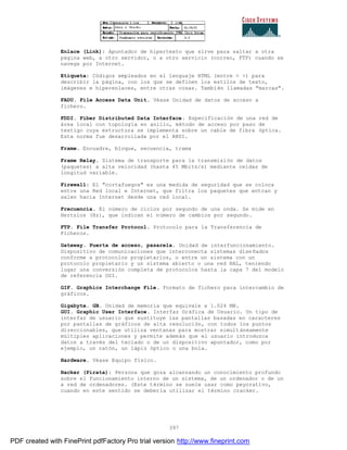 397
Enlace (Link): Apuntador de hipertexto que sirve para saltar a otra
página web, a otro servidor, o a otro servicio (correo, FTP) cuando se
navega por Internet.
Etiqueta: Códigos empleados en el lenguaje HTML (entre < >) para
describir la página, con los que se definen los estilos de texto,
imágenes e hiperenlaces, entre otras cosas. También llamadas "marcas".
FADU. File Access Data Unit. Véase Unidad de datos de acceso a
fichero.
FDDI. Fiber Distributed Data Interface. Especificación de una red de
área local con topología en anillo, método de acceso por paso de
testigo cuya estructura se implementa sobre un cable de fibra óptica.
Esta norma fue desarrollada por el ANSI.
Frame. Encuadre, bloque, secuencia, trama
Frame Relay. Sistema de transporte para la transmisión de datos
(paquetes) a alta velocidad (hasta 45 Mbits/s) mediante celdas de
longitud variable.
Firewall: El "cortafuegos" es una medida de seguridad que se coloca
entre una Red local e Internet, que filtra los paquetes que entran y
salen hacia Internet desde una red local.
Frecuencia. El número de ciclos por segundo de una onda. Se mide en
Hertzios (Hz), que indican el número de cambios por segundo.
FTP. File Transfer Protocol. Protocolo para la Transferencia de
Ficheros.
Gateway. Puerta de acceso, pasarela. Unidad de interfuncionamiento.
Dispositivo de comunicaciones que interconecta sistemas dise ñados
conforme a protocolos propietarios, o entre un sistema con un
protocolo propietario y un sistema abierto o una red RAL, teniendo
lugar una conversión completa de protocolos hasta la capa 7 del modelo
de referencia OSI.
GIF. Graphics Interchange File. Formato de fichero para intercambio de
gráficos.
Gigabyte. GB. Unidad de memoria que equivale a 1.024 MB.
GUI. Graphic User Interface. Interfaz Gráfica de Usuario. Un tipo de
interfaz de usuario que sustituye las pantallas basadas en caracteres
por pantallas de gráficos de alta resolución, con todos los puntos
direccionables, que utiliza ventanas para mostrar simultáneamente
múltiples aplicaciones y permite además que el usuario introduzca
datos a través del teclado o de un dispositivo apuntador, como por
ejemplo, un ratón, un lápiz óptico o una bola.
Hardware. Véase Equipo físico.
Hacker (Pirata): Persona que goza alcanzando un conocimiento profundo
sobre el funcionamiento interno de un sistema, de un ordenador o de un
a red de ordenadores. (Este término se suele usar como peyorativo,
cuando en este sentido se debería utilizar el término cracker.
PDF created with FinePrint pdfFactory Pro trial version http://www.fineprint.com
 