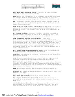 398
HDLC. High level Data Link Control. Protocolo de comunicaciones
orientado al bit, normalizado por ISO.
Host. En una red informática, es un ordenador central que facilita a
los usuarios finales servicios tales como capacidad de proceso y
acceso a bases de datos, y que permite funciones de control de red.
Hub. Equipo para diversos tipos de cables y para diversas formas de
acceso que sirve de plataforma integradora para distintas clases de
cables y de arquitectura.
IEEE. Institute of Electrical and Electronics Engineers. Instituto de
Ingeniería Eléctricos y Electrónicos. Organismo normalizador de
métodos de acceso y control para redes de área local. Es miembro de
ANSI e ISO.
IP. Internet Protocol. Protocolo internet. Protocolo sin conexión
(connectionless) encargado de controlar la información por la red.
Permite la integración de otras subredes. Véase TCP/IP.
ISDN. Integrated Services Digital Network. Véase RDSI.
Normalización. Es el máximo organismo de normalización a nivel
internacional con sede en Ginebra. Su Technical Committe 97 (TC97) es
responsable del modelo de referencia de siete capas definidos para
sistemas de comunicaciones directas (Véase OSI). Edita propuestas de
normas internacionales "Draft International Standard (DIS)".
Juntamente con el IEC son los dos organismos competentes para emitir
normas internacionales.
ITU. International Telecommunication Union. Unión Internacional de
Telecomunicaciones. Antiguo CCITT. Véase UIT-T.
Jerarquía. Red ordenada de conceptos u objetos en la cual unos están
subordinados a otros.
Java: Lenguaje de programación orientado a objetos, especialmente
concebido para crear aplicaciones que funcionen en Internet.
JPEG. Joint Photographic Experts Group. El consorcio internacional de
hardware, software e industrias editoriales dedicadas a desarrollar
estándares internacionales para la compresión de imágenes fotográficas
fijas en sistemas digitales.
Kbps. Kilobits por segundo. Medida de velocidad de transmisión.
KiloByte. KB. Unidad de medida de memoria. Equivalencia: 1 KByte = 10
Bytes = 1.024 Bytes.
LAN. Local Area Network. Red de área local. Véase RAL.
LLC. Logical Link Control (Protocol). Control de enlace lógico.
Protocolo de nivel de enlace del modelo OSI definido para redes de
área local.
MAC. Medium Access Control. Protocolo de control de acceso al medio
empleado para la propagación de las señales eléctricas. Define el
subnivel inferior de la capa 2 del modelo OSI (nivel de enlace).
PDF created with FinePrint pdfFactory Pro trial version http://www.fineprint.com
 