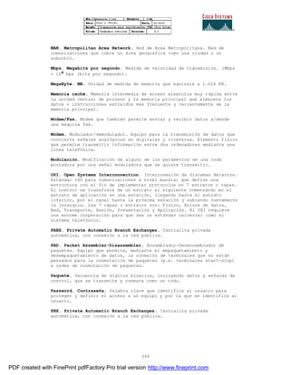 399
MAN. Metropolitan Area Network. Red de Area Metropolitana. Red de
comunicaciones que cubre un área geográfica como una ciudad o un
suburbio.
Mbps. Megabits por segundo. Medida de velocidad de transmisión. 1Mbps
= 10 bps (bits por segundo).
MegaByte. MB. Unidad de medida de memoria que equivale a 1.024 KB.
Memoria caché. Memoria intermedia de acceso aleatoria muy rápida entre
la unidad central de proceso y la memoria principal que almacena los
datos o instrucciones extraídos más frecuente y recientemente de la
memoria principal.
Módem/Fax. Módem que también permite enviar y recibir datos a/desde
una máquina fax.
Módem. Modulador/demodulador. Equipo para la transmisión de datos que
convierte señales analógicas en digitales y viceversa. Elemento físico
que permite transmitir información entre dos ordenadores mediante una
línea telefónica.
Modulación. Modificación de alguno de los parámetros de una onda
portadora por una señal moduladora que se quiere transmitir.
OSI. Open Systems Interconnection. Interconexión de Sistemas Abiertos.
Estándar ISO para comunicaciones a nivel mundial que define una
estructura con el fin de implementar protocolos en 7 estratos o capas.
El control se transfiere de un estrato al siguiente comenzando en el
estrato de aplicación en una estación, llegando hasta el estrato
inferior, por el canal hasta la próxima estación y subiendo nuevamente
la jerarquía. Las 7 capas o estratos son: Físico, Enlace de datos,
Red, Transporte, Sesión, Presentación y Aplicación. El OSI requiere
una enorme cooperación para que sea un estándar universal como el
sistema telefónico.
PABX. Private Automatic Branch Exchanges. Centralita privada
automática, con conexión a la red pública.
PAD. Packet Assembler-Disassembler. Ensamblador-Desensamblador de
paquetes. Equipo que permite, mediante el empaquetamiento y
desempaquetamiento de datos, la conexión de terminales que no están
pensados para la conmutación de paquetes (p.e. terminales start-stop)
a redes de conmutación de paquetes.
Paquete. Secuencia de dígitos binarios, incluyendo datos y señales de
control, que se transmite y conmuta como un todo.
Password. Contraseña. Palabra clave que identifica al usuario para
proteger y definir el acceso a un equipo y por la que se identifica al
usuario.
PBX. Private Automatic Branch Exchanges. Centralita privada
automática, con conexión a la red pública.
PDF created with FinePrint pdfFactory Pro trial version http://www.fineprint.com
 