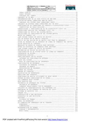 4
CABLE DIRECTO ................................................... 65
CABLE CRUZADO ................................................... 66
CABLEADO DEL CAMPUS ............................................. 66
CABLEADO DE LA WAN................................................ 67
IMPLEMENTACIONS DE LA CAPA FÍSICA DE UNA WAN...................... 68
DISTINCIÓN ENTRE CONEXIONES WAN EN SERIE.......................... 68
CABLEADO DEL ROUTER PARA CONEXIONES SERIE ....................... 70
CABLEADO DE ROUTERS PARA CONEXIONES BRI DE RDSI................... 73
CONFIGURACIÓN DE CONEXIONES DE CONSOLA A DISPOSITIVOS CISCO....... 73
IDENTIFICAR UN CABLE ROLLOVER ................................... 74
OPERATIVIDAD Y CONFIGURACIÓN DE UN DISPOSITIVO CISCO IOS.......... 75
OPERACIONES BÁSICAS DEL SOFTWARE CISCO IOS........................ 75
OPERACIONES AL INICIO DEL ROUTER/SWITCH........................... 76
UBICACIONES DE CONFIGURACIÓN DEL ROUTER/SWITCH.................... 76
MODOS DE COMANDO IOS.............................................. 77
¿QUÉ SUCEDE CUANDO SE INICIA UN SWITCH?........................... 77
LED DE ESTADO EN UN SWITCH CATALYST............................... 78
INICIO DE UNA SESIÓN EN UN SWITCH 1900 TRAS EL ARRANQUE........... 80
AYUDA DE TECKADO EN LA INTERFAZ DE LÍNEA DE COMANDOS DEL SWITCH... 83
AYUDA RELATIVA AL CONTEXTO........................................ 83
MENSAJES DE ERROR DE CONSOLA PARA SWITCHES........................ 83
BÚFER DE HISTORIAL DE COMANDOS PARA SWITCHES...................... 84
¿QUÉ OCURRE CUANDO SE INICIA UN ROUTER?........................... 85
SECUENCIAS DE TECLAS DE EDICIÓN CLI............................... 86
CONFIGURACIÓN DE UN ROUTER DESDE LA LINEA DE COMANDOS............. 87
INTERFACES DE ROUTER.............................................. 88
INTERFACES LÓGICAS................................................ 89
FAMILIARIZARSE CON EL ROUTER...................................... 89
ORÍGENES DE CONFIGURACIÓN EXTERNA ............................... 90
MODOS DEL ROUTER.................................................. 92
MODO DE CONFIGURACION DE INTERFACE .............................. 92
CONFIGURACION DE PASSWORD......................................... 94
PASSSWORD DE TERMINAL VIRTUAL ................................... 94
PASSWORD DE ENABLE .............................................. 94
ENCRIPTACION DE PASSWORD ........................................ 94
NOMBRE DEL ROUTER................................................. 94
IMAGEN DE CONEXION................................................ 94
DESCRIPCION DE INTERFACES......................................... 95
HABILITAR UNA INTERFAZ............................................ 95
CONFIGURACION BASICA UTILIZANDO EL MODO SETUP..................... 95
ENTRAR EN MODO CONFIGURACIÓN DE LÍNEA............................. 95
LOS COMANDOS BOOT SYSTEM.......................................... 96
MODO MONITOR ROM.................................................. 96
SECUENCIA DE ARRANQUE DEL ROUTER.................................. 97
SECUENCIA DE ARRANQUE ........................................... 97
COMANDOS RELACIONADOS CON EL ARRANQUE ........................... 97
CONJUNTO DE CARACTERÍSTICAS DEL SOFTWARE IOS...................... 98
ANATOMINA DE LOS NÚMEROS DE VERSIÓN DE CISCO...................... 99
SISTEMA DE ARCHIVOS IOS.......................................... 100
IMAGEN IOS....................................................... 100
INTRODUCCIÓN A LAN SWITCHING..................................... 101
CONCEPTOS DE LAN SWITCHING....................................... 101
SWITCHES......................................................... 102
FILTRADO DE TRAMAS ............................................. 102
ARBOL DE EXTENSION............................................... 103
LA CONMUTACIÓN COMPARADA CON ÉL PUENTEO.......................... 104
PUENTEADO: ..................................................... 104
CONMUTACIÓN: ................................................... 104
RETRANSMISIÓN DE TRAMAS.......................................... 104
GUARDAR Y RETRANSMITIR: ........................................ 104
MODO CORTE: .................................................... 104
PDF created with FinePrint pdfFactory Pro trial version http://www.fineprint.com
 