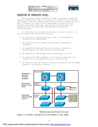 40
SELECCIÓN DE PRODUCTOS CISCO.
Anteriormente, hemos hablado del modelo jerárquico usado para
diseñar e implementar redes. La figura 1.21 resume la estructura de
este modelo, visto con anterioridad. Dada la función específica de la
red, y teniendo en cuenta todo lo explicado en relación con el
servicio que ofrece cada capa, debe ser posible determinar los
productos Cisco que satisfacen las demandas concretas del
internetworking.
A continuación se resumen los factores a tener en cuenta a la
hora de seleccionar dispositivos de red:
• El dispositivo debe proporcionar toda la funcionalidad y
características demandadas.
• El dispositivo ha de poseer la capacidad y rendimiento
esperados.
• El dispositivo debe ser fácil de instalar y ofrecer la
posibilidad de una administración centralizada.
• El dispositivo debe proporcionar flexibilidad a la red.
• El dispositivo debe responder a la inversión realizada, de
acuerdo con la infraestructura de la red existente.
• El dispositivo ha de ofrecer un medio de migración que contemple
cambios y crecimientos futuros.
Figura 1.21 Modelo jerárquico de red basado en tres capas.
PDF created with FinePrint pdfFactory Pro trial version http://www.fineprint.com
 