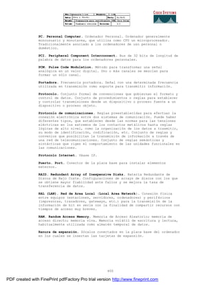 400
PC. Personal Computer. Ordenador Personal. Ordenador generalmente
monousuario y monotarea, que utiliza como CPU un microprocesador.
Tradicionalmente asociado a los ordenadores de uso personal o
doméstico.
PCI. Peripheral Component Interconnect. Bus de 32 bits de longitud de
palabra de datos para los ordenadores personales.
PCM. Pulse Code Modulation. Método para transformar una señal
analógica en un valor digital. Uno o más canales se mezclan para
formar un sólo canal.
Portadora. Frecuencia portadora. Señal con una determinada frecuencia
utilizada en transmisión como soporte para transmitir información.
Protocolo. Conjunto formal de convenciones que gobiernan el formato y
control de datos. Conjunto de procedimientos o reglas para establecer
y controlar transmisiones desde un dispositivo o proceso fuente a un
dispositivo o proceso objeto.
Protocolo de comunicaciones. Reglas preestablecidas para efectuar la
conexión electrónica entre dos sistemas de comunicación. Puede haber
diferentes tipos, que establecen desde las normas para las tensiones
eléctricas en los extremos de los contactos metálicos hasta reglas
lógicas de alto nivel, como la organización de los datos a trasmitir,
su modo de identificación, codificación, etc. Conjunto de reglas y
convenios que posibilitan la transmisión de información a través de
una red de telecomunicaciones. Conjunto de reglas semánticas y
sintácticas que rigen el comportamiento de las unidades funcionales en
las comunicaciones.
Protocolo Internet. Véase IP.
Puerto. Port. Conector de la placa base para instalar elementos
externos.
RAID. Redundant Array of Inexpensive Disks. Batería Redundante de
Discos de Bajo Coste. Configuraciones de arrays de discos con los que
se obtiene mayor fiabilidad ante fallos y se mejora la tasa de
transferencia de datos.
RAL (LAN). Red de Area Local (Local Area Network). Conexión física
entre equipos (estaciones, servidores, ordenadores) y perif éricos
(impresoras, trazadores, gateways, etc.) para la transmisión de la
información de bit en serie con la finalidad de compartir recursos con
tiempos de acceso muy breves.
RAM. Random Access Memory. Memoria de Acceso Aleatorio; memoria de
acceso directo; memoria viva. Memoria volátil de escritura y lectura,
habitualmente utilizada como almacén temporal de datos.
Ranura de expansión. Zócalos conectados en la placa base del ordenador
en los cuales se insertan las tarjetas de expansión.
PDF created with FinePrint pdfFactory Pro trial version http://www.fineprint.com
 