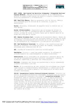 401
RDSI (ISDN). Red Digital de Servicios Integrados (Integrated Services
Digital Network). Red que evoluciona a partir de la redelefónica;
permite la conectividad digital de usuario a usuario, porporcionando
servicios telefónicos y no-telefónicos.
ROM. Read Only Memory. Memoria permanente sólo de lectura. Memoria
sólo accesible para la lectura de su contenido, no para su
modificación.
Router. Enrutador, encaminador de paquetes hacia su destino por la
ruta óptima.
Router (Direccionador): Dispositivo que se encarga de dirigir el
tráfico en una red. la información pasa de nuestro ordenador a un
router, y luego de router a router, hasta que el destino est á en la
misma red local que el último.
RPC. Remote Procedure Call. Llamada de Procedimiento Remoto. Modelo de
comunicación mediante el cual las funciones hacen solicitudes en forma
de llamadas a procedimientos distribuidos en la red. La ubicaci ón de
los procedimientos es transparente a la aplicación solicitante.
RTC. Red Telefónica Conmutada. Se refiere a las comunicaciones que
emplean el teléfono, con acceso por medio de llamada, normalmente
utilizadas para comunicaciones de voz.
SAI. Sistema de Alimentación eléctrica Ininterrumpida.
Semidúplex. Circuito o canal que puede transmitir la información
alternativamente (no simultáneamente) en ambas direcciones.
Señalización. Es el intercambio de información o mensajes dentro de
una red de telecomunicación para controlar, establecer, conmutar,
encaminar, supervisar y gestionar sus comunicaciones.
Servidor. Ordenador que ofrece sus prestaciones a varios ordenadores
clientes conectados a una red.
Sesión. En la arquitectura de red, conjunto de actividades que tienen
lugar durante el establecimiento, mantenimiento y liberalizaci ón de
una conexión, con vistas a permitir una comunicación de datos entre
unidades funcionales.
TCP/IP. Transmission Control Protocol/Internet Protocol. Protocolo de
Control de Transmisión/Protocolo Interredes. Protocolo para el control
de la transmisión orientado a la conexión (connection-oriented) TCP,
establecido sobre el protocolo internet (IP). Su amplia extensi ón
permite reconocerla como una norma de facto aunque no es una norma
internacional. Mientras que TCP es un protocolo de transporte (nivel
cuatro de OSI), el IP es un protocolo de red. Son un conjunto de
normas (nivel tres de OSI) para RALs definidas en Estados Unidos para
los organismos de defensa para la DARPA (Defense Advanced Research
Projects Agency), donde está definida la forma en que deben
comunicarse los ordenadores, las redes entre sí y el encaminamiento
del tráfico de la red.
PDF created with FinePrint pdfFactory Pro trial version http://www.fineprint.com
 
