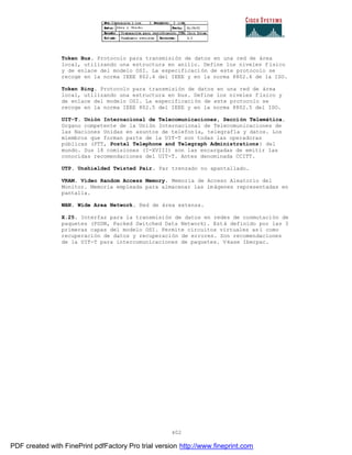 402
Token Bus. Protocolo para transmisión de datos en una red de área
local, utilizando una estructura en anillo. Define los niveles f ísico
y de enlace del modelo OSI. La especificación de este protocolo se
recoge en la norma IEEE 802.4 del IEEE y en la norma 8802.4 de la ISO.
Token Ring. Protocolo para transmisión de datos en una red de área
local, utilizando una estructura en bus. Define los niveles f ísico y
de enlace del modelo OSI. La especificación de este protocolo se
recoge en la norma IEEE 802.5 del IEEE y en la norma 8802.5 del ISO.
UIT-T. Unión Internacional de Telecomunicaciones, Sección Telemática.
Organo competente de la Unión Internacional de Telecomunicaciones de
las Naciones Unidas en asuntos de telefonía, telegrafía y datos. Los
miembros que forman parte de la UIT-T son todas las operadoras
públicas (PTT, Postal Telephone and Telegraph Administrations) del
mundo. Sus 18 comisiones (I-XVIII) son las encargadas de emitir las
conocidas recomendaciones del UIT-T. Antes denominada CCITT.
UTP. Unshielded Twisted Pair. Par trenzado no apantallado.
VRAM. Video Random Access Memory. Memoria de Acceso Aleatorio del
Monitor. Memoria empleada para almacenar las imágenes representadas en
pantalla.
WAN. Wide Area Network. Red de área extensa.
X.25. Interfaz para la transmisión de datos en redes de conmutación de
paquetes (PSDN, Packed Switched Data Network). Está definido por las 3
primeras capas del modelo OSI. Permite circuitos virtuales as í como
recuperación de datos y recuperación de errores. Son recomendaciones
de la UIT-T para intercomunicaciones de paquetes. Véase Iberpac.
PDF created with FinePrint pdfFactory Pro trial version http://www.fineprint.com
 