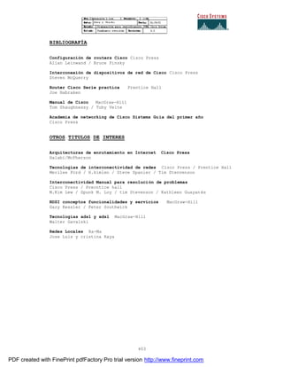 403
BIBLIOGRAFÍA
Configuración de routers Cisco Cisco Press
Allan Leinwand / Bruce Pinsky
Interconexión de dispositivos de red de Cisco Cisco Press
Steven McQuerry
Router Cisco Serie practica Prentice Hall
Joe Habraken
Manual de Cisco MacGraw-Hill
Tom Shaughnessy / Toby Velte
Academia de networking de Cisco Sistems Guía del primer año
Cisco Press
OTROS TITULOS DE INTERES
Arquitecturas de enrutamiento en Internet Cisco Press
Halabi/McPherson
Tecnologías de interconectividad de redes Cisco Press / Prentice Hall
Merilee Ford / H.kimlen / Steve Spanier / Tim Stenvenson
Interconectividad Manual para resolución de problemas
Cisco Press / Precntice hall
M.Kim Lew / Spunk M. Loy / tim Stevenson / Kathleen Guayanés
RDSI conceptos funcionalidades y servicios MacGraw-Hill
Gary Kessler / Peter Southwick
Tecnologías adsl y xdsl MacGraw-Hill
Walter Gavalski
Redes Locales Ra-Ma
Jose Luis y cristina Raya
PDF created with FinePrint pdfFactory Pro trial version http://www.fineprint.com
 