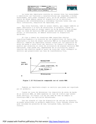 41
La tarea más importante consiste en conocer bien las necesidades
e identificar las funciones y características que responden a dichas
necesidades. Para poder conseguir esto, se ha de obtener informaci ón
acerca de dónde deberá operar el dispositivo en la estructura
jerárquica del internetworking y considerar factores tales como una
fácil instalación, requisitos de capacidad, etc.
Hay otros factores, como el acceso remoto, que juegan tambi én un
papel importante a la hora de seleccionar un producto. Cuando se
necesita soporte para el acceso remoto se ha de determinar en primer
lugar la clase de servicios WAN que pueden satisfacer la demanda
actual. A continuación, se deberá seleccionar el dispositivo
apropiado.
El tipo y número de conexiones WAN requeridas afectan
significativamente a la elección de los dispositivos. El factor más
importante a la hora de elegir servicios WAN es la disponibilidad del
servicio. También es importante conocer cuáles son los requisitos de
ancho de banda y coste total del servicio. La figura 1.22 muestra un
grafico que relaciona el coste de utilización de algunos servicios WAN
habituales. Como puede ver, dependiendo de la utilización, podría
resultar más efectivo desde el punto de vista del coste conseguir un
servicio que proporciones una tasa de transferencia fija.
Figura 1.22 Utilización comparada con el coste WAN.
También es importante elegir un servicio que pueda ser soportado
por el producto.
Cuando se trata de determinar los requisitos de ancho de banda
de un servicio WAN, se debe examinar el tipo de tráfico que tendrá
dicho servicio. La figura 1.23 da una idea de como se adapta la
tecnología WAN a una aplicación determinada.
Una vez elegido el tipo de dispositivo de red que se necesita,
se puede seleccionar un producto específico. Cisco Systems ofrece una
gran variedad de productos de red, incluyendo hubs, switches y
routers.
PDF created with FinePrint pdfFactory Pro trial version http://www.fineprint.com
 