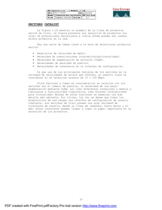47
SWITCHES CATALYST
La figura 1.25 muestra un ejemplo de la línea de productos
switch de Cisco. La figura presenta una selección de productos con
nivel de prestaciones decreciente e indica dónde pueden ser usados
dichos productos en la red.
Hay una serie de temas clave a la hora de seleccionar productos
switch:
• Requisitos de velocidad de medio.
• Necesidad de comunicaciones interswitching(troncalidad).
• Necesidad de segmentación de difusión (VLAN).
• Necesidades de densidad de puertos.
• Necesidades de coherencia en la interfaz de configuración.
Ya que una de las principales ventajas de los switches es la
variedad de velocidades de enlace que ofrecen, un aspecto clave es
considerar si se necesitan accesos de 10 o 100 Mbps.
Otros factores a tomar en consideración en relación con los
switches son el número de puertos, la necesidad de una mayor
segmentación mediante VLAN, así como diferentes conexiones a medios y
topologías y funcionalidad corporativa, como enlaces interswitched
para troncalidad. Muchas de estas funciones se examinan con m ás
detalle más adelante. Por último, tal vez se desee que todos los
dispositivos de red tengan una interfaz de configuración de usuario
coherente. Los switches de Cisco poseen una gran variedad de
interfaces de usuario, desde la línea de comandos, hasta menús y el
web. Estas interfaces pueden llegar a jugar un papel importante en la
selección de los productos.
PDF created with FinePrint pdfFactory Pro trial version http://www.fineprint.com
 