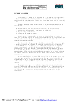 49
ROUTERS DE CISCO
La figura 1.26 muestra un esquema de la línea de routers Cisco.
La figura presenta la gama de productos en orden descendente de
prestaciones y muestra dónde pueden ser utilizado cada uno de ellos en
la red.
He aquí algunos temas relativos a la selección de productos de
enrutamiento:
• Necesidad de escalar las características de enrutamiento.
• Requisitos de densidad / variedad de puertos.
• Capacidad y rendimiento.
• Interfaz de usuario común.
Un criterio fundamental a la hora de seleccionar un router es
saber las características de servicio que se necesitan. Los routers de
las distintas líneas de productos Cisco ofrecen conjuntos de
características diferentes.
Las densidades de puerto y velocidades de interfaz aumentan, por
lo general, cuando se sube en la gama de routers Cisco. Por ejemplo,
la serie 12000 es la primera en una categoría de productos Gigabit
switch routers(GSR). El 12000 GSR soporta inicialmente un enlace
backbone IP a OC-12(622 Mbps) y puede escalarse para manejar enlaces
de hasta OC-48(2,4 Gbps). En cambio, el router de la serie 800 est á
diseñado para poder operar con conexiones Ethernet de 10 Mbps para la
red SOHO y servicios RDSI(ISDN) de 128 Kbps para Internet y oficinas
corporativas.
Si la red requiere enlaces WAN, la selección de router pasa por
averiguar qué dispositivo proporciona el tipo y número necesario de
enlaces dentro de un coste razonable. Una red de producción típica
tendrá varios switches LAN interconectados a la WAN mediante un
router.
Tenga presente que los productos expuestos anteriormente son
sólo un ejemplo de una oferta puntual de Cisco. La línea de productos
Cisco está en constante evolución en respuesta a las necesidades de
los clientes y a cuestiones relacionadas con la migración de la
tecnología.
PDF created with FinePrint pdfFactory Pro trial version http://www.fineprint.com
 