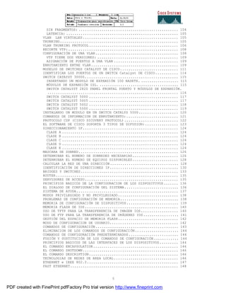 5
SIN FRAGMENTOS: ................................................ 104
LATENCIA: ...................................................... 105
VLAN LAN VIRTUALES.............................................. 105
TRUNKING......................................................... 105
VLAN TRUNKING PROTOCOL........................................... 106
RECORTE VTP:..................................................... 108
CONFIGURACIÓN DE UNA VLAN........................................ 108
VTP TIENE DOS VERSIONES: ....................................... 109
ASIGNACIÓN DE PUERTOS A UNA VLAN ............................... 109
ENRUTAMIENTO ENTRE VLAN.......................................... 109
MODELOS DE SWITCHES CATALYST DE CISCO............................ 111
IDENTIFICAR LOS PUERTOS DE UN SWITCH Catalyst DE CISCO........... 114
SWITCH CATAYST 30000............................................. 115
INSERTANDO UN MODULO DE EXPANSIÓN 100 BASETX. .................. 115
MÓDULOS DE EXPANSIÓN ISL. ...................................... 115
SWITCH CATALYST 2820 PANEL FRONTAL PUERTO Y MÓDULOS DE EXPANSIÓN.
............................................................... 116
SWITCH CATALYST 5000 ........................................... 117
SWITCH CATALYST 5005 ........................................... 117
SWITCH CATALYST 5002 ........................................... 118
SWITCH CATALYST 5500 ........................................... 119
INSTALANDO UN MODULO EN UN SWITCH CATALYS 5500................... 120
COMANDOS DE INFORMACION DE ENRUTAMIENTO:......................... 121
PROTOCOLO CDP (CISCO DICOVERY PROTOCOL).......................... 122
EL SOFTWARE DE CISCO SOPORTA 3 TIPOS DE DIFUSION:................ 123
DIRECCIONAMIENTO IP.............................................. 124
CLASE A ........................................................ 124
CLASE B ........................................................ 124
CLASE C ........................................................ 124
CLASE D ........................................................ 124
CLASE E ........................................................ 124
MASCARA DE SUBRED................................................ 126
DETERMINAR EL NUMERO DE SUBREDES NECESARIAS...................... 126
DETERMINAR EL NUMERO DE EQUIPOS DISPONIBLES...................... 128
CALCULAR LA RED DE UNA DIRECCIÓN................................. 128
IDENTIFICACIÓN DE DIRECCIONES IP................................. 130
BRIDGES Y SWITCHES............................................... 133
ROUTER........................................................... 135
SERVIDORES DE ACCESO............................................. 135
PRINCIPIOS BASICOS DE LA CONFIGURACION DE LOS DISPOSITIVOS....... 136
EL DIALOGO DE CONFIGURACIÓN DEL SISTEMA.......................... 136
SISTEMA DE AYUDA................................................. 137
MODOS PRIVILEGIADO Y NO PRIVILEGIADO............................. 138
PROBLEMAS DE CONFIGURACIÓN DE MEMORIA............................ 138
MEMORIA DE CONFIGURACIÓN DE DISPOSITIVOS......................... 139
MEMORIA FLASH DE IOS............................................. 140
USO DE TFTP PARA LA TRANSFERENCIA DE IMAGEN IOS.................. 140
USO DE FTP PARA LA TRANSFERENCIA DE IMÁGENES IOS................. 141
GESTIÓN DEL ESPACIO DE MEMORIA FLASH............................. 142
MODO DE CONFIGURACION DE USUARIO................................. 142
COMANDOS DE CONFIGURACIÓN........................................ 143
ELIMINACION DE LOS COMANDOS DE CONFIGURACIÓN..................... 144
COMANDOS DE CONFIGURACIÓN PREDETERMINADOS........................ 144
FUSIÓN Y SUSTITUCIÓN DE LOS COMANDOS DE CONFIGURACIÓN............ 144
PRINCIPIOS BASICOS DE LAS INTERFACES DE LOS DISPOSITIVOS......... 144
EL COMANDO ENCAPSULATION......................................... 146
EL COMANDO SHUTDOWN.............................................. 146
EL COMANDO DESCRIPTION........................................... 146
TECNOLOGIAS DE REDES DE AREA LOCAL............................... 146
ETHERNET e IEEE 802.3............................................ 147
FAST ETHERNET.................................................... 148
PDF created with FinePrint pdfFactory Pro trial version http://www.fineprint.com
 